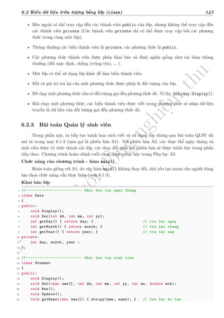 d
à
n
h
c
h
o
h
ộ
i
đ
ồ
n
g
n
g
h
i
ệ
m
t
h
u
6.2 Kiểu dữ liệu trừu tượng bằng lớp (class) 143
• Bên ngoài có thể truy cập đến các thành viên public của lớp, nhưng không thể truy cập đến
các thành viên private (Các thành viên private chỉ có thể được truy cập bởi các phương
thức trong cùng một lớp).
• Thông thường các biến thành viên là private, các phương thức là public.
• Các phương thức thành viên được phép khai báo và định nghĩa giống như các hàm thông
thường (đối mặc định, chồng (trùng tên), … ).
• Một lớp có thể sử dụng lớp khác để làm biến thành viên.
• Đối và giá trị trả lại của một phương thức được phép là đối tượng của lớp.
• Để chạy một phương thức cần có đối tượng gọi đến phương thức đó. Ví dụ: holiday.Display().
• Khi chạy một phương thức, các biến thành viên được viết trong phương thức sẽ nhận dữ liệu
truyền là dữ liệu của đối tượng gọi đến phương thức đó.
6.2.3 Bài toán Quản lý sinh viên
Trong phần này, ta tiếp tục minh họa cách viết và sử dụng lớp thông qua bài toán QLSV đã
mô tả trong mục 6.1.3 (tạm gọi là phiên bản A1). Với phiên bản A2, các thực thể ngày tháng và
sinh viên được tổ chức thành các lớp, các thay đổi giữa hai phiên bản sẽ được trình bày trong phần
tiếp theo. Chương trình hoàn chỉnh cuối cùng được trình bày trong Phụ lục A2.
Chức năng của chương trình - hàm main()
Hoàn toàn giống với A1, do vậy hàm main() không thay đổi, chủ yếu tạo menu cho người dùng
lựa chọn chức năng cần thực hiện (xem 6.1.3).
Khai báo lớp
1 //------------------------- Khai bao lop ngay thang
2 class Date
3 {
4 public:
5 void Display();
6 void Set(int dd, int mm, int yy);
7 int getDay() { return day; } // tra lai ngay
8 int getMonth() { return month; } // tra lai thang
9 int getYear() { return year; } // tra lai nam
10 private:
11 int day, month, year ;
12 };
13
14 //------------------------- Khai bao lop sinh vien
15 class Student
16 {
17 public:
18 void Display();
19 void Set(char nme[], int dd, int mm, int yy, int sx, double mrk);
20 void New();
21 void Update();
22 void getName(char nme[]) { strcpy(nme, name); } // tra lai ho ten
 