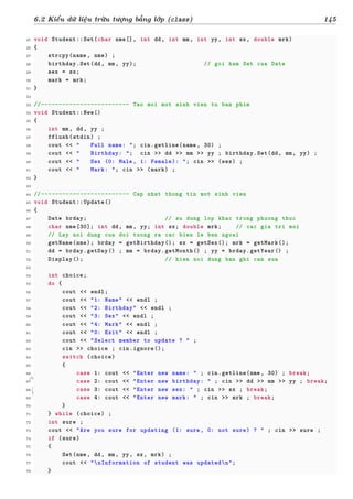 d
à
n
h
c
h
o
h
ộ
i
đ
ồ
n
g
n
g
h
i
ệ
m
t
h
u
6.2 Kiểu dữ liệu trừu tượng bằng lớp (class) 145
25 void Student::Set(char nme[], int dd, int mm, int yy, int sx, double mrk)
26 {
27 strcpy(name, nme) ;
28 birthday.Set(dd, mm, yy); // goi ham Set cua Date
29 sex = sx;
30 mark = mrk;
31 }
32
33 //------------------------- Tao moi mot sinh vien tu ban phim
34 void Student::New()
35 {
36 int mm, dd, yy ;
37 fflush(stdin) ;
38 cout << " Full name: "; cin.getline(name, 30) ;
39 cout << " Birthday: "; cin >> dd >> mm >> yy ; birthday.Set(dd, mm, yy) ;
40 cout << " Sex (0: Male, 1: Female): "; cin >> (sex) ;
41 cout << " Mark: "; cin >> (mark) ;
42 }
43
44 //------------------------- Cap nhat thong tin mot sinh vien
45 void Student::Update()
46 {
47 Date brday; // su dung lop khac trong phuong thuc
48 char nme[30]; int dd, mm, yy; int sx; double mrk; // cac gia tri moi
49 // Lay noi dung cua doi tuong ra cac bien le ben ngoai
50 getName(nme); brday = getBirthday(); sx = getSex(); mrk = getMark();
51 dd = brday.getDay() ; mm = brday.getMonth() ; yy = brday.getYear() ;
52 Display(); // hien noi dung ban ghi can sua
53
54 int choice;
55 do {
56 cout << endl;
57 cout << "1: Name" << endl ;
58 cout << "2: Birthday" << endl ;
59 cout << "3: Sex" << endl ;
60 cout << "4: Mark" << endl ;
61 cout << "0: Exit" << endl ;
62 cout << "Select member to update ? " ;
63 cin >> choice ; cin.ignore();
64 switch (choice)
65 {
66 case 1: cout << "Enter new name: " ; cin.getline(nme, 30) ; break;
67 case 2: cout << "Enter new birthday: " ; cin >> dd >> mm >> yy ; break;
68 case 3: cout << "Enter new sex: " ; cin >> sx ; break;
69 case 4: cout << "Enter new mark: " ; cin >> mrk ; break;
70 }
71 } while (choice) ;
72 int sure ;
73 cout << "Are you sure for updating (1: sure, 0: not sure) ? " ; cin >> sure ;
74 if (sure)
75 {
76 Set(nme, dd, mm, yy, sx, mrk) ;
77 cout << "nInformation of student was updatedn";
78 }
 