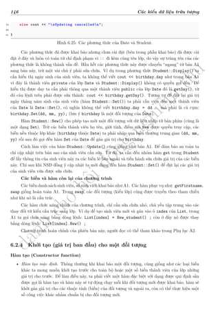 d
à
n
h
c
h
o
h
ộ
i
đ
ồ
n
g
n
g
h
i
ệ
m
t
h
u
146 Các kiểu dữ liệu trừu tượng
79 else cout << "nUpdating cancelledn";
80
81 }
Hình 6.25: Các phương thức của Date và Student.
Các phương thức đã được khai báo nhưng chưa cài đặt (bên trong phần khai báo) đã được cài
đặt ở đây và luôn có toán tử chỉ định phạm vi :: đi kèm cùng tên lớp, do vậy sự trùng tên của các
phương thức là không thành vấn đề. Hầu hết các phương thức này được chuyển “ngang” từ bản A1
sang bản này, trừ một vài chú ý phải sửa chữa. Ví dụ trong phương thức Student::Display() ta
cần hiển thị ngày sinh của sinh viên, ta không thể viết cout << birthday.day như trong bản A1
vì đây là thành viên private của lớp Date và Student::Display() không có quyền gọi đến. Để
hiển thị được day ta cần phải thông qua một thành viên public của lớp Date đó là getDay(), từ
đó câu lệnh trên phải được sửa thành: cout << birthday.getDay(). Tương tự để đặt lại giá trị
ngày tháng năm sinh của sinh viên (hàm Student::Set()) ta phải cầu viện đến một thành viên
của Date là Date::Set(), có nghĩa không thể viết birthday.day = dd … mà phải là cả cụm:
birthday.Set(dd, mm, yy); (lưu ý birthday là một đối tượng của Date).
Hàm Student::New() cho phép tạo mới một đối tượng với dữ liệu nhập từ bàn phím (cũng là
một dạng Set). Trừ các biến thành viên họ tên, giới tính, điểm mà New được quyền truy cập, các
biến nếu thuộc lớp khác (birthday thuộc Date) ta phải nhập qua biến thường trung gian (dd, mm,
yy) rồi sau đó gọi đến hàm Set của Date để gán giá trị cho birthday.
Cách làm việc của hàm Student::Update() cũng giống như bản A1. Để đảm bảo an toàn ta
chỉ cập nhật trên bản sao của sinh viên cần sửa. Từ đó, ta cần đến nhóm hàm get trong Student
để lấy thông tin của sinh viên này ra các biến lẻ bên ngoài và tiến hành sửa chữa giá trị của các biến
này. Chỉ sau khi NSD đồng ý cập nhật ta mới dùng đến hàm Student::Set() để đặt lại các giá trị
của sinh viên vừa được sửa chữa.
Các biến và hàm còn lại của chương trình
Các biến danh sách sinh viên, số sinh viên khai báo như A1. Các hàm phục vụ như: getFirstname,
swap giống hoàn toàn A1. Trong swap, các đối tượng (kiểu lớp) cũng được truyền theo tham chiếu
như khi nó là cấu trúc.
Các hàm chức năng chính của chương trình, chỉ cần sửa chữa nhỏ, chủ yếu tập trung vào các
thay đổi từ kiểu cấu trúc sang lớp. Ví dụ để tạo sinh viên mới và gán vào ô index của List, trong
A1 ta gọi chức năng bằng dòng lệnh: List[index] = New_student() ; còn ở đây nó được thay
bằng dòng lệnh: List[index].New() ;
Chương trình hoàn chỉnh của phiên bản này, người đọc có thể tham khảo trong Phụ lục A2.
6.2.4 Khởi tạo (giá trị ban đầu) cho một đối tượng
Hàm tạo (Constructor function)
• Hàm tạo mặc định. Thông thường khi khai báo một đối tượng, cũng giống như các loại biến
khác ta mong muốn khởi tạo trước cho toàn bộ hoặc một số biến thành viên của lớp những
giá trị cho trước. Để làm điều này, ta phải viết một hàm đặc biệt với dạng được qui định sẵn
được gọi là hàm tạo và hàm này sẽ tự động chạy mỗi khi đối tượng mới được khai báo, hàm sẽ
khởi gán giá trị cho các thuộc tính (biến) của đối tượng và ngoài ra, còn có thể thực hiện một
số công việc khác nhằm chuẩn bị cho đối tượng mới.
 