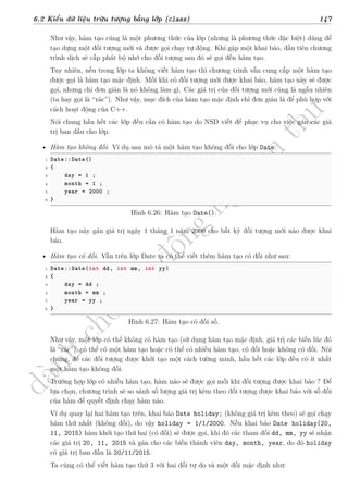 d
à
n
h
c
h
o
h
ộ
i
đ
ồ
n
g
n
g
h
i
ệ
m
t
h
u
6.2 Kiểu dữ liệu trừu tượng bằng lớp (class) 147
Như vậy, hàm tạo cũng là một phương thức của lớp (nhưng là phương thức đặc biệt) dùng để
tạo dựng một đối tượng mới và được gọi chạy tự động. Khi gặp một khai báo, đầu tiên chương
trình dịch sẽ cấp phát bộ nhớ cho đối tượng sau đó sẽ gọi đến hàm tạo.
Tuy nhiên, nếu trong lớp ta không viết hàm tạo thì chương trình vẫn cung cấp một hàm tạo
được gọi là hàm tạo mặc định. Mỗi khi có đối tượng mới được khai báo, hàm tạo này sẽ được
gọi, nhưng chỉ đơn giản là nó không làm gì. Các giá trị của đối tượng mới cũng là ngẫu nhiên
(ta hay gọi là “rác”). Như vậy, mục đích của hàm tạo mặc định chỉ đơn giản là để phù hợp với
cách hoạt động của C++.
Nói chung hầu hết các lớp đều cần có hàm tạo do NSD viết để phục vụ cho việc gán các giá
trị ban đầu cho lớp.
• Hàm tạo không đối. Ví dụ sau mô tả một hàm tạo không đối cho lớp Date:
1 Date::Date()
2 {
3 day = 1 ;
4 month = 1 ;
5 year = 2000 ;
6 }
Hình 6.26: Hàm tạo Date().
Hàm tạo này gán giá trị ngày 1 tháng 1 năm 2000 cho bất kỳ đối tượng mới nào được khai
báo.
• Hàm tạo có đối. Vẫn trên lớp Date ta có thể viết thêm hàm tạo có đối như sau:
1 Date::Date(int dd, int mm, int yy)
2 {
3 day = dd ;
4 month = mm ;
5 year = yy ;
6 }
Hình 6.27: Hàm tạo có đối số.
Như vậy, một lớp có thể không có hàm tạo (sử dụng hàm tạo mặc định, giá trị các biến lúc đó
là “rác”), có thể có một hàm tạo hoặc có thể có nhiều hàm tạo, có đối hoặc không có đối. Nói
chung, để các đối tượng được khởi tạo một cách tường minh, hầu hết các lớp đều có ít nhất
một hàm tạo không đối.
Trường hợp lớp có nhiều hàm tạo, hàm nào sẽ được gọi mỗi khi đối tượng được khai báo ? Để
lựa chọn, chương trình sẽ so sánh số lượng giá trị kèm theo đối tượng được khai báo với số đối
của hàm để quyết định chạy hàm nào.
Ví dụ quay lại hai hàm tạo trên, khai báo Date holiday; (không giá trị kèm theo) sẽ gọi chạy
hàm thứ nhất (không đối), do vậy holiday = 1/1/2000. Nếu khai báo Date holiday(20,
11, 2015) hàm khởi tạo thứ hai (có đối) sẽ được gọi, khi đó các tham đối dd, mm, yy sẽ nhận
các giá trị 20, 11, 2015 và gán cho các biến thành viên day, month, year, do đó holiday
có giá trị ban đầu là 20/11/2015.
Ta cũng có thể viết hàm tạo thứ 3 với hai đối tự do và một đối mặc định như:
 