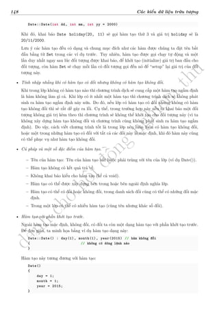 d
à
n
h
c
h
o
h
ộ
i
đ
ồ
n
g
n
g
h
i
ệ
m
t
h
u
148 Các kiểu dữ liệu trừu tượng
Date::Date(int dd, int mm, int yy = 2000)
Khi đó, khai báo Date holiday(20, 11) sẽ gọi hàm tạo thứ 3 và giá trị holiday sẽ là
20/11/2000.
Lưu ý các hàm tạo đều có dạng và chung mục đích như các hàm được chúng ta đặt tên bắt
đầu bằng từ Set trong các ví dụ trước. Tuy nhiên, hàm tạo được gọi chạy tự động và một
lần duy nhất ngay sau lúc đối tượng được khai báo, để khởi tạo (initialize) giá trị ban đầu cho
đối tượng, còn hàm Set sẽ chạy mỗi lần có đối tượng gọi đến nó để “setup” lại giá trị của đối
tượng này.
• Tính nhập nhằng khi có hàm tạo có đối nhưng không có hàm tạo không đối.
Khi trong lớp không có hàm tạo nào thì chương trình dịch sẽ cung cấp một hàm tạo ngầm định
là hàm không làm gì cả. Khi lớp có ít nhất một hàm tạo thì chương trình dịch sẽ không phát
sinh ra hàm tạo ngầm định này nữa. Do đó, nếu lớp có hàm tạo có đối nhưng không có hàm
tạo không đối thì sẽ rất dễ gây ra lỗi. Cụ thể, trong trường hợp này nếu ta khai báo một đối
tượng không giá trị kèm theo thì chương trình sẽ không thể khởi tạo cho đối tượng này (vì ta
không xây dựng hàm tạo không đối và chương trình cũng không phát sinh ra hàm tạo ngầm
định). Do vậy, cách viết chương trình tốt là trong lớp nên luôn luôn có hàm tạo không đối,
hoặc một trong những hàm tạo có đối với tất cả các đối này là mặc định, khi đó hàm này cũng
có thể phục vụ như hàm tạo không đối.
• Cú pháp và một số đặc điểm của hàm tạo.
– Tên của hàm tạo: Tên của hàm tạo bắt buộc phải trùng với tên của lớp (ví dụ Date()).
– Hàm tạo không có kết quả trả về.
– Không khai báo kiểu cho hàm tạo (kể cả void).
– Hàm tạo có thể được xây dựng bên trong hoặc bên ngoài định nghĩa lớp.
– Hàm tạo có thể có đối hoặc không đối, trong danh sách đối cũng có thể có những đối mặc
định.
– Trong một lớp có thể có nhiều hàm tạo (cùng tên nhưng khác số đối).
• Hàm tạo với phần khởi tạo trước.
Ngoài hàm tạo mặc định, không đối, có đối ta còn một dạng hàm tạo với phần khởi tạo trước.
Để đơn giản, ta minh họa bằng ví dụ hàm tạo dạng này:
Date::Date() : day(1), month(1), year(2015) // hàm không đối
{ // không có dòng lệnh nào
}
Hàm tạo này tương đương với hàm tạo:
Date()
{
day = 1;
month = 1;
year = 2015;
}
 