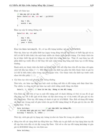 d
à
n
h
c
h
o
h
ộ
i
đ
ồ
n
g
n
g
h
i
ệ
m
t
h
u
6.2 Kiểu dữ liệu trừu tượng bằng lớp (class) 149
Hoặc xét hàm tạo:
// hàm này chỉ có hai đối
Date::Date(int dd, int mm) : yy(2015)
{
day = dd;
month = mm;
}
Hàm tạo này là tương đương với
Date(int dd, int mm)
{
day = dd;
month = mm;
year = 2015;
}
Khai báo Date holiday(8, 3); sẽ tạo đối tượng holiday với giá trị 8/3/2015.
Như vậy, hàm tạo với phần khởi tạo (ngay trong dòng tiêu đề của hàm) sẽ thiết lập giá trị cụ
thể (có thể là biểu thức) cho một hoặc nhiều các thuộc tính của đối tượng. Các thuộc tính còn
lại sẽ được thiết lập giá trị bằng các câu lệnh bên trong hàm tạo. Thực tế, mọi hàm tạo với
phần khởi tạo trước đều có thể thay thế một cách tương ứng bằng một hàm tạo có đối thông
thường.
Danh sách các thuộc tính cần khởi tạo trước được viết nối tiếp theo tiêu đề của hàm với ngăn
cách bởi dấu hai chấm (':'). Mỗi thuộc tính cần khởi tạo gồm tên biến thuộc tính và giá trị
(có thể là biểu thức) nằm trong cặp dấu ngoặc tròn. Các thuộc tính cần khởi tạo trước cách
nhau bởi dấu phẩy (',').
• Gọi hàm tạo như một phương thức thông thường.
Như trên, các hàm tạo được gọi một cách tự động mỗi khi có đối tượng mới được khai báo.
Tuy nhiên, ta cũng có thể gọi hàm tạo một cách tường minh bằng câu lệnh:
Date(1, 1, 2015); // Date là tên lớp. Không có tên đối tượng
Câu lệnh này đầu tiên sẽ tạo ra một đối tượng mới vô danh (không có tên) và sau đó sẽ gọi
đến hàm tạo với 3 đối (giả sử đã được cài đặt như trong các ví dụ trước) để gán giá trị cho
đối tượng này. Như vậy, đối tượng vô danh có giá trị 1/1/2015. Mục đích sử dụng đối tượng
vô danh này (trong một số giáo trình còn gọi là đối tượng hằng) là để gán giá trị cho các đối
tượng khác. Ví dụ:
Date holiday; // gọi hàm khởi tạo không đối.
// holiday được gán giá trị "mới" 2/9/1945
holiday = Date(2, 9, 1945) ;
Như vậy, cách gán giá trị dạng này tương tự như các hàm Set trong các phần trên.
• Bảng tóm tắt các dạng khởi tạo bằng hàm tạo. Phần này ta giả thiết các loại dạng hàm tạo đã
đề cập bên trên đều có cài đặt trong lớp Date. Giả sử ta cần tạo đối tượng holiday và gán
giá trị 8/3/2015 bằng các câu lệnh sau:
Date holiday;
 