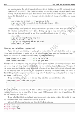d
à
n
h
c
h
o
h
ộ
i
đ
ồ
n
g
n
g
h
i
ệ
m
t
h
u
150 Các kiểu dữ liệu trừu tượng
gọi hàm tạo không đối, giả sử hàm này đã được viết để khởi tạo cho mọi đối tượng mới với giá
trị không đổi là 8/3/2015. Nếu lớp không có hàm tạo nào thì câu lệnh này sẽ cho ra đối tượng
holiday với giá trị chưa xác định. Nếu lớp có ít nhất một hàm tạo nhưng không có hàm tạo
không đối thì câu lệnh này sẽ bị chương trình dịch báo lỗi (nói chung, nên có hàm tạo không
đối)
Date holiday(8, 3, 2015); // gọi hàm tạo 3 đối
// gọi hàm tạo 3 đối, trong đó có một đối mặc định là year = 2015.
Date holiday(8, 3);
Cũng có thể gọi hàm tạo hai đối trong đó có câu lệnh gán year = 2015. Hoặc gọi hàm tạo hai
đối với phần khởi tạo trước year = 2015. Trường hợp lớp có cùng lúc hai trong ba hàm tạo
dạng này thì chương trình dịch sẽ báo lỗi vì tính nhập nhằng (chỉ nên viết một).
Date holiday;
// gán giá trị bằng đối tượng hằng, hoặc
holiday = Date(8, 3, 2015);
// gán giá trị bằng phương thức Set (đã viết)
holiday.Set(8, 3, 2015);
Hàm tạo sao chép (Copy constructor)
Ngoài việc khởi tạo đối tượng từ những giá trị cụ thể (được hỗ trợ bởi các hàm tạo), ta cũng
có thể khởi tạo đối tượng từ những giá trị của một đối tượng khác bằng các hàm tạo sao chép. Ví
dụ xét các khai báo và khởi tạo cho 2 đối tượng holiday và birthday:
Date holiday(1, 5, 2015); // từ giá trị cụ thể
Date birthday(holiday) ; // từ đối tượng khác
Nếu lớp chưa có hàm tạo sao chép, thì câu lệnh này sẽ gọi tới một hàm tạo sao chép mặc định. Hàm
này sẽ sao chép nội dung từng bit của holiday vào các bit tương ứng của birthday. Trong đa số
các trường hợp, nếu lớp không có các thuộc tính kiểu con trỏ hay tham chiếu, thì việc dùng các hàm
tạo sao chép mặc định (để tạo ra một đối tượng mới có nội dung như một đối tượng cho trước) là
đủ và không cần xây dựng một hàm tạo sao chép mới. Ví dụ như trong trường hợp trên ta cũng có
birthday = 1/5/2015.
Trong các trường hợp khác ta có thể xây dựng một hàm tạo sao chép theo mẫu:
class_name(const class_name &object)
{
...
}
Trong đó, đối tượng tham đối object được khai báo dưới dạng tham chiếu để tiết kiệm bộ nhớ và
thời gian truyền, do vậy ta cũng thêm từ khóa const vì không muốn giá trị của object bị thay đổi
sau khi hàm được gọi thực hiện.
Trong mẫu khai báo trên, ta lưu ý hàm tạo sao chép cũng không có kiểu đối trả lại và cũng
vậy trong thân hàm cũng không có câu lệnh trả lại giá trị.
Ví dụ có thể xây dựng hàm tạo sao chép cho lớp Date như sau:
1 #include <iostream >
2 #include <cstring >
3 using namespace std;
4
 