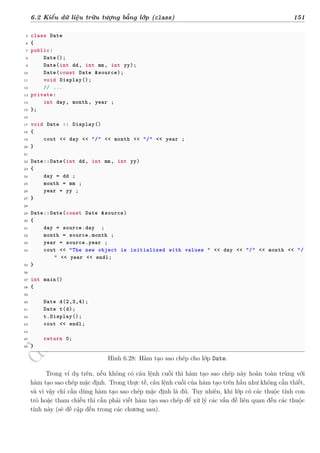 d
à
n
h
c
h
o
h
ộ
i
đ
ồ
n
g
n
g
h
i
ệ
m
t
h
u
6.2 Kiểu dữ liệu trừu tượng bằng lớp (class) 151
5 class Date
6 {
7 public:
8 Date();
9 Date(int dd, int mm, int yy);
10 Date(const Date &source);
11 void Display();
12 // ...
13 private:
14 int day, month, year ;
15 };
16
17 void Date :: Display()
18 {
19 cout << day << "/" << month << "/" << year ;
20 }
21
22 Date::Date(int dd, int mm, int yy)
23 {
24 day = dd ;
25 month = mm ;
26 year = yy ;
27 }
28
29 Date::Date(const Date &source)
30 {
31 day = source.day ;
32 month = source.month ;
33 year = source.year ;
34 cout << "The new object is initialized with values " << day << "/" << month << "/
" << year << endl;
35 }
36
37 int main()
38 {
39
40 Date d(2,3,4);
41 Date t(d);
42 t.Display();
43 cout << endl;
44
45 return 0;
46 }
Hình 6.28: Hàm tạo sao chép cho lớp Date.
Trong ví dụ trên, nếu không có câu lệnh cuối thì hàm tạo sao chép này hoàn toàn trùng với
hàm tạo sao chép mặc định. Trong thực tế, câu lệnh cuối của hàm tạo trên hầu như không cần thiết,
và vì vậy chỉ cần dùng hàm tạo sao chép mặc định là đủ. Tuy nhiên, khi lớp có các thuộc tính con
trỏ hoặc tham chiếu thì cần phải viết hàm tạo sao chép để xử lý các vấn đề liên quan đến các thuộc
tính này (sẽ đề cập đến trong các chương sau).
 