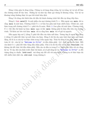 d
à
n
h
c
h
o
h
ộ
i
đ
ồ
n
g
n
g
h
i
ệ
m
t
h
u
8 Mở đầu
Dòng 4 đơn giản là dòng trống. Chúng ta sử dụng dòng trống, ký tự trắng, ký tự tab để làm
cho chương trình dễ đọc hơn. Những ký tự như vậy được gọi chung là khoảng trắng. Các ký tự
khoảng trắng thường được bỏ qua bởi trình biên dịch.
Dòng 5 là dòng chú thích đơn chỉ dẫn thi hành chương trình bắt đầu tại dòng tiếp theo.
Dòng 6 (int main()) là một phần của mọi chương trình C++. Dấu ngoặc sau main chỉ ra
rằng main là một hàm. Chương trình C++ cơ bản bao gồm một hoặc nhiều hàm. Chính xác, một
hàm trong mỗi chương trình C++ phải tên là main. Hình 1.4 bao gồm chỉ một hàm. Chương trình
C++ bắt đầu thi hành tại hàm main ngay cả khi main không phải là hàm đầu tiên của chương
trình. Từ khóa int bên trái hàm main chỉ ra rằng hàm main trả về giá trị nguyên.
Dấu ngoặc kép mở { (dòng 7) phải bắt đầu của thân mỗi hàm. Tương ứng là ngoặc kép đóng
} (dòng 11) phải kết thúc tại mỗi thân của hàm. Dòng 8 chỉ thị cho máy tính thực hiện một hành
động, đó là in ra xâu ký tự được chứa trong 2 dấu ngoặc kép. Toàn bộ dòng 8 bao gồm std::out ,
toán tử << , xâu ký tự "Welcome to C++n" và dấu chấm phẩy (;) được gọi là câu lệnh. Mỗi
câu lệnh C++ phải kết thúc bằng dấu chấm phẩy. Chú ý là chỉ thị tiền xử lý (như #include ) thì
không cần kết thúc bởi dấu chấm phẩy. Đầu vào và đầu ra trong C++ được thực hiện với các dòng
ký tự. Vì vậy, khi câu lệnh trước được thi hành, nó sẽ gửi dòng ký tự "Welcome to C++n" ra đối
tượng dòng ra chuẩn (std:cout) mà dòng này kết nối với màn hình. Chúng ta sẽ thảo luận chi
tiết nhiều tính chất của std:cout trong chương 2.
 