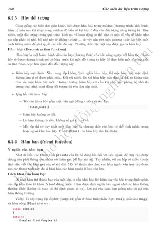 d
à
n
h
c
h
o
h
ộ
i
đ
ồ
n
g
n
g
h
i
ệ
m
t
h
u
152 Các kiểu dữ liệu trừu tượng
6.2.5 Hủy đối tượng
Cũng giống các biến đơn giản khác, biến được khai báo trong môđun (chương trình, khối lệnh,
hàm …) nào sau khi chạy xong môđun đó biến sẽ tự hủy, ở đây các đối tượng cũng tương tự. Tuy
nhiên, một đối tượng trong quá trình khởi tạo và hoạt động có thể sinh ra một số vấn đề khác như
xin cấp phát bộ nhớ, bộ nhớ này sẽ không tự hủy …, do vậy cần viết một phương thức đặc biệt một
cách tường minh để giải quyết các vấn đề này. Phương thức đặc biệt này được gọi là hàm huỷ.
Hàm hủy (Deconstruction function)
Hàm hủy là một hàm thành viên của lớp (phương thức) có chức năng ngược với hàm tạo. Hàm
hủy sẽ được chương trình gọi tự động trước khi một đối tượng tự hủy để thực hiện một số công việc
có tính “dọn dẹp” liên quan đến đối tượng này.
• Hàm hủy mặc định. Nếu trong lớp không định nghĩa hàm hủy, thì một hàm hủy mặc định
không làm gì cả được phát sinh. Đối với nhiều lớp thì hàm hủy mặc định là đủ, và không cần
đưa vào một hàm hủy mới. Thông thường, hàm hủy chỉ cần khi phải giải phóng bộ nhớ do
trong quá trình hoạt động đối tượng đã yêu cầu cấp phát.
• Quy tắc viết hàm hủy.
– Tên của hàm hủy gồm một dấu ngã (đứng trước) và tên lớp:
~class_name()
– Hàm hủy không có đối.
– Là hàm không có kiểu, không có giá trị trả về.
– Mỗi lớp chỉ có duy nhất một hàm hủy, là phương thức của lớp, có thể định nghĩa trong
hoặc ngoài khai báo lớp. Ví dụ: D̃ate(); là hàm hủy cho lớp Date.
6.2.6 Hàm bạn (friend function)
Ý nghĩa của hàm bạn
Như đã biết, các thuộc tính private của lớp là đóng kín đối với bên ngoài, để truy cập được
chúng cần phải thông qua nhóm các hàm get (để lấy giá trị). Tuy nhiên, với các lớp có nhiều thuộc
tính việc viết các hàm get này sẽ rất dài. Một kỹ thuật cho phép các hàm ngoài vẫn truy cập được
vào các thuộc tính này đó là khai báo các hàm ngoài là bạn của lớp.
Cách khai báo hàm bạn
Để một hàm trở thành bạn của một lớp, ta cần khai báo tên hàm này vào bên trong định nghĩa
của lớp kèm theo từ khóa friend đứng trước. Hàm được định nghĩa bên ngoài như các hàm thông
thường khác (không có toán tử chỉ định phạm vi ::). Lời gọi của hàm bạn giống như lời gọi của
hàm thông thường.
Ví dụ: Ta xây dựng lớp số phức (Complex) gồm 2 thuộc tính phần thực (real), phần ảo (image)
và hàm cộng (Plus) như sau :
class Complex
{
public:
Complex Plus(Complex b)
 
