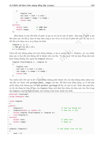 d
à
n
h
c
h
o
h
ộ
i
đ
ồ
n
g
n
g
h
i
ệ
m
t
h
u
6.2 Kiểu dữ liệu trừu tượng bằng lớp (class) 153
{
Complex res;
res.real = real + x.real ;
res.image = image + x.image ;
return res;
}
private:
double real; // phần thực
double image; // phần ảo
};
Hàm Plus có một đối kiểu số phức và giá trị trả lại là một số phức. Khi một số phức x gọi
đến hàm này với đối y, hàm sẽ thực hiện cộng x vào với y và trả lại số phức kết quả. Vì vậy ta có
thể đặt z là tổng của x và y bằng câu lệnh:
Complex x, y, z;
// Gán giá trị cho x và y
z = x.Plus(y);
Cách viết này không giống với cách thông thường, ví dụ ta muốn viết z = Plus(x, y), tuy nhiên
hàm này có hai đối nên không thể là thành viên của lớp. Vì vậy, ta sẽ viết lại hàm Plus như một
hàm thông thường bên ngoài lớp Complex như sau:
Complex Plus(Complex a , Complex b)
{
Complex res:
res.real = a.real + b.real ;
res.image = a.image + b.image ;
return res;
}
Tuy nhiên cách viết này bị lỗi vì hàm Plus (không phải thành viên của lớp) không được phép truy
cập đến các thuộc tính private (real, image) của lớp. Để hàm hoạt động đúng, ta có thể giải
quyết bằng cách thông qua các hàm getReal, getImage để lấy các giá trị này. Hoặc đơn giản hơn,
ta chỉ cần đăng ký hàm là bạn của Complex bằng cách khai báo thêm tên hàm này vào bên trong
lớp Complex cùng từ khóa friend, như chương trình hoàn chỉnh bên dưới.
1 #include <iostream >
2 using namespace std;
3
4 class Complex
5 {
6 public:
7 Complex(); // ham tao khong doi
8 Complex(double r, double i); // ham tao co doi
9 friend Complex Plus(Complex a, Complex b);
10 void Display();
11 private:
12 double real; // phan thuc
13 double image; // phan ao
14 };
15
16 Complex::Complex() // ham thanh vien cua lop
17 {
18 real = 0;
 