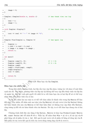 d
à
n
h
c
h
o
h
ộ
i
đ
ồ
n
g
n
g
h
i
ệ
m
t
h
u
154 Các kiểu dữ liệu trừu tượng
19 image = 0;
20 }
21
22 Complex::Complex(double r, double i) // ham thanh vien cua lop
23 {
24 real = r;
25 image = i;
26 }
27
28 void Complex::Display() // ham thanh vien cua lop
29 {
30 cout << real << " + " << image << "i";
31 }
32
33 Complex Plus(Complex a, Complex b) // ham ngoai lop
34 {
35 Complex c;
36 c.real = a.real + b.real ;
37 c.image = a.image + b.image ;
38 return c;
39 }
40
41 int main()
42 {
43 Complex comp1(1, 2); // 1 + 2i
44 Complex comp2(2, 3); // 2 + 3i
45 Complex comp3;
46 comp3 = Plus(comp1, comp2);
47 comp3.Display();
48 cout << endl;
49
50 return 0;
51 }
Hình 6.29: Hàm bạn của lớp Complex.
Hàm bạn của nhiều lớp
Trong khá nhiều chương trình, hai lớp cần truy cập lẫn nhau, tương tác với nhau về một khía
cạnh nào đó. Tuy nhiên, phương thức của lớp này lại không thể truy cập đến thuộc tính của lớp kia
và ngược lại. Khi đó, cách giải quyết tốt nhất là ta viết hàm bạn của cả hai lớp để nó có thể truy
nhập được đến thuộc tính của cả hai.
Ví dụ nếu nhân hai ma trận ta có thể viết hàm nhân là thành viên trong lớp Matrix để làm
điều này. Tuy nhiên, để nhân một ma trận (của lớp Matrix) với một vectơ (của lớp Vector) không
thể hàm thành viên nào của Matrix có thể thực hiện được (vì không truy cập được đến Vector),
cũng tương tự đối với các hàm thành viên của Vector. Do vậy, ta sẽ viết hàm bạn chung của cả hai
lớp.
Chương trình dưới đây xây dựng 2 lớp Vector, Matrix và hàm bạn Product(const Matrix
&M, const Vector &v) để nhân M với v. Nhắc lại, để nhân được M(m * n) và v, số cột (n) của M
phải bằng với số phần tử của v (n). Kết quả là một vectơ với số phần tử bằng số dòng (m) của M.
Mỗi phần tử của vectơ kết quả là tích của vectơ dòng tương ứng của M và vectơ v.
 