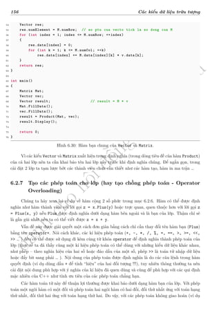 d
à
n
h
c
h
o
h
ộ
i
đ
ồ
n
g
n
g
h
i
ệ
m
t
h
u
156 Các kiểu dữ liệu trừu tượng
54 Vector res;
55 res.numElement = M.numRow; // so ptu cua vecto tich la so dong cua M
56 for (int index = 1; index <= M.numRow; ++index)
57 {
58 res.data[index] = 0;
59 for (int k = 1; k <= M.numCol; ++k)
60 res.data[index] += M.data[index][k] * v.data[k];
61 }
62 return res;
63 }
64
65 int main()
66 {
67 Matrix Mat;
68 Vector vec;
69 Vector result; // result = M * v
70 Mat.FillData();
71 vec.FillData();
72 result = Product(Mat, vec);
73 result.Display();
74
75 return 0;
76 }
Hình 6.30: Hàm bạn chung của Vector và Matrix.
Vì các kiểu Vector và Matrix xuất hiện trong định nghĩa (trong dòng tiêu đề của hàm Product)
của cả hai lớp nên ta cần khai báo tên hai lớp này trước khi định nghĩa chúng. Để ngắn gọn, trong
cài đặt 2 lớp ta tạm lược bớt các thành viên chưa cần thiết như các hàm tạo, hàm in ma trận …
6.2.7 Tạo các phép toán cho lớp (hay tạo chồng phép toán - Operator
Overloading)
Chúng ta hãy xem lại ví dụ về hàm cộng 2 số phức trong mục 6.2.6. Hàm có thể được định
nghĩa như hàm thành viên với lời gọi z = x.Plus(y) hoặc trực quan, quen thuộc hơn với lời gọi z
= Plus(x, y) nếu Plus được định nghĩa dưới dạng hàm bên ngoài và là bạn của lớp. Thậm chí sẽ
là gần gũi nhất nếu ta có thể viết được z = x + y.
Vấn đề này được giải quyết một cách đơn giản bằng cách chỉ cần thay đổi tên hàm bạn (Plus)
bằng tên operator+. Nói cách khác, các kí hiệu phép toán (+, -, *, /, %, =, ==, >, >=, <<,
>> … ) đều có thể được sử dụng đi kèm cùng từ khóa operator để định nghĩa thành phép toán của
lớp (thực tế ta đã thấy cùng một kí hiệu phép toán có thể dùng với những kiểu dữ liệu khác nhau,
như phép – theo nghĩa hiệu của hai số hoặc đảo dấu của một số, phép >> là toán tử nhập dữ liệu
hoặc đẩy bit sang phải … ). Nội dung của phép toán được định nghĩa là do các câu lệnh trong hàm
quyết định (ví dụ dùng dấu + để tính “hiệu” của hai đối tượng !!!), tuy nhiên thông thường ta nên
cài đặt nội dung phù hợp với ý nghĩa của kí hiệu đã quen dùng và cũng để phù hợp với các qui định
mặc nhiên của C++ như tính ưu tiên của các phép toán chẳng hạn.
Các hàm toán tử này để thuận lợi thường được khai báo dưới dạng hàm bạn của lớp. Với phép
toán một ngôi hàm có một đối và phép toán hai ngôi hàm có hai đối, đối thứ nhất ứng với toán hạng
thứ nhất, đối thứ hai ứng với toán hạng thứ hai. Do vậy, với các phép toán không giao hoán (ví dụ
 