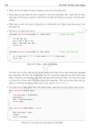 d
à
n
h
c
h
o
h
ộ
i
đ
ồ
n
g
n
g
h
i
ệ
m
t
h
u
158 Các kiểu dữ liệu trừu tượng
• Phép trừ của một date với một số nguyên sẽ cho lại là một date mới.
• Phép cộng của một date với một số nguyên sẽ cho lại là một date mới. Thực chất hai phép
toán cộng, trừ với một số nguyên có thể chỉ cần cài đặt một (khi gọi số nguyên có thể âm hoặc
dương).
• Phép toán so sánh trả lại giá trị đúng khi cả 3 thành phần của 2 date cùng bằng nhau và sai
khi ngược lại.
• Cần lưu ý các phép toán vào/ra
1 istream& operator >>(istream& is, Date& date) // Phep toan nhap
2 {
3 int dd, mm, yy;
4 cin >> dd >> mm >> yy;
5 date = Date(dd, mm, yy);
6 return is;
7 }
8
9 ostream& operator <<(ostream& os, Date date) // Phep toan hien thi
10 {
11 os << date.day << "/" << date.month << "/" << date.year ;
12 return os;
13 }
Hình 6.32: Nhập - xuất cho lớp Date.
.
Các hàm này có 2 đối: Một đối để chỉ dòng nhập/xuất thuộc vào các lớp tương ứng (istream
hoặc ostream), đối thứ 2 để chỉ date cần thao tác, trong hàm nhập đối này phải là đối tham
chiếu. Tương tự, các đối dòng nhập xuất phải được khai báo tham chiếu. Các hàm trên có giá
trị trả lại là các tham chiếu đến dòng nhập/xuất tương ứng. Việc trả lại tham chiếu này cho
phép ta có thể gọi nối tiếp các phép toán, ví dụ: cin >> a >> b >> c …
• Các phép toán tự tăng, giảm được viết thành 2 hàm, tương ứng với tăng (giảm) trước và sau.
1 Date operator++(Date& date)
2 {
3 long new_days = DtoN(date);
4 new_days++;
5 date = NtoD(new_days);
6 return date;
7 }
8
9 Date operator++(Date &date, int n)
10 {
11 Date old_date = date;
12 ++date;
13 return old_date;
14 }
Hình 6.33: Các phép toán tăng giảm cho lớp Date.
 