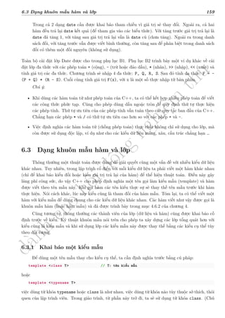 d
à
n
h
c
h
o
h
ộ
i
đ
ồ
n
g
n
g
h
i
ệ
m
t
h
u
6.3 Dạng khuôn mẫu hàm và lớp 159
Trong cả 2 dạng date cần được khai báo tham chiếu vì giá trị sẽ thay đổi. Ngoài ra, cả hai
hàm đều trả lại date kết quả (để tham gia vào các biểu thức). Với tăng trước giá trị trả lại là
date đã tăng 1, với tăng sau giá trị trả lại vẫn là date cũ (chưa tăng). Ngoài ra trong danh
sách đối, với tăng trước vẫn được viết bình thường, còn tăng sau để phân biệt trong danh sách
đối có thêm một đối nguyên (không sử dụng).
Toàn bộ cài đặt lớp Date được cho trong phụ lục B1. Phụ lục B2 trình bày một ví dụ khác về cài
đặt lớp đa thức với các phép toán + (cộng), - (trừ hoặc đảo dấu), * (nhân), >> (nhập), << (xuất) và
tính giá trị các đa thức. Chương trình sẽ nhập 4 đa thức: P, Q, R, S. Sau đó tính đa thức: F = -
(P + Q) * (R - S). Cuối cùng tính giá trị F(x), với x là một số thực nhập từ bàn phím.
Chú ý:
• Khi dùng các hàm toán tử như phép toán của C++, ta có thể kết hợp nhiều phép toán để viết
các công thức phức tạp. Cũng cho phép dùng dấu ngoặc tròn để quy định thứ tự thực hiện
các phép tính. Thứ tự ưu tiên của các phép tính vẫn tuân theo các quy tắc ban đầu của C++.
Chẳng hạn các phép * và / có thứ tự ưu tiên cao hơn so với các phép + và –.
• Việc định nghĩa các hàm toán tử (chồng phép toán) thực chất không chỉ sử dụng cho lớp, mà
còn được sử dụng độc lập, ví dụ như cho các kiểu dữ liệu mảng, xâu, cấu trúc chẳng hạn …
6.3 Dạng khuôn mẫu hàm và lớp
Thông thường một thuật toán được dùng để giải quyết cùng một vấn đề với nhiều kiểu dữ liệu
khác nhau. Tuy nhiên, trong lập trình cổ điển với mỗi kiểu dữ liệu ta phải viết một hàm khác nhau
(chỉ để khai báo kiểu đối hoặc kiểu giá trị trả lại của hàm) để thể hiện thuật toán. Điều này gây
lãng phí công sức, do vậy C++ cho phép định nghĩa một tên gọi làm kiểu mẫu (template) và hàm
được viết theo tên mẫu này. Khi gọi hàm các tên kiểu thực sự sẽ thay thế tên mẫu trước khi hàm
thực hiện. Nói cách khác, lúc này kiểu cũng là tham đối của hàm mẫu. Tóm lại, ta có thể viết một
hàm với kiểu mẫu để dùng chung cho các kiểu dữ liệu khác nhau. Các hàm viết như vậy được gọi là
khuôn mẫu hàm (hoặc hàm mẫu) và đã được trình bày trong mục 4.6.2 của chương 4.
Cũng tương tự, thông thường các thành viên của lớp (dữ liệu và hàm) cũng được khai báo cố
định trước về kiểu. Kỹ thuật khuôn mẫu nói trên cho phép ta xây dựng các lớp tổng quát hơn với
kiểu cũng là kiểu mẫu và khi sử dụng lớp các kiểu mẫu này được thay thế bằng các kiểu cụ thể tùy
theo đối tượng.
6.3.1 Khai báo một kiểu mẫu
Để dùng một tên mẫu thay cho kiểu cụ thể, ta cần định nghĩa trước bằng cú pháp:
template <class T> // T: tên kiểu mẫu
hoặc
template <typename T>
việc dùng từ khóa typename hoặc class là như nhau, việc dùng từ khóa nào tùy thuộc sở thích, thói
quen của lập trình viên. Trong giáo trình, từ phần này trở đi, ta sẽ sử dụng từ khóa class. (Chú
 