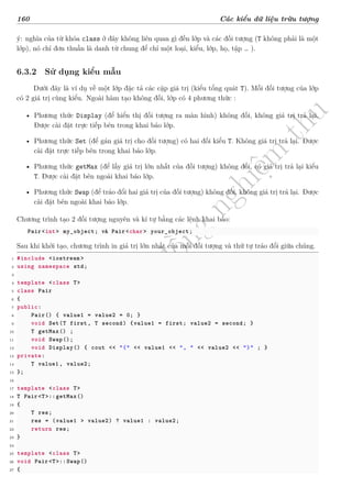 d
à
n
h
c
h
o
h
ộ
i
đ
ồ
n
g
n
g
h
i
ệ
m
t
h
u
160 Các kiểu dữ liệu trừu tượng
ý: nghĩa của từ khóa class ở đây không liên quan gì đến lớp và các đối tượng (T không phải là một
lớp), nó chỉ đơn thuần là danh từ chung để chỉ một loại, kiểu, lớp, họ, tập … ).
6.3.2 Sử dụng kiểu mẫu
Dưới đây là ví dụ về một lớp đặc tả các cặp giá trị (kiểu tổng quát T). Mỗi đối tượng của lớp
có 2 giá trị cùng kiểu. Ngoài hàm tạo không đối, lớp có 4 phương thức :
• Phương thức Display (để hiển thị đối tượng ra màn hình) không đối, không giá trị trả lại.
Được cài đặt trực tiếp bên trong khai báo lớp.
• Phương thức Set (để gán giá trị cho đối tượng) có hai đối kiểu T. Không giá trị trả lại. Được
cài đặt trực tiếp bên trong khai báo lớp.
• Phương thức getMax (để lấy giá trị lớn nhất của đối tượng) không đối, có giá trị trả lại kiểu
T. Được cài đặt bên ngoài khai báo lớp.
• Phương thức Swap (để tráo đổi hai giá trị của đối tượng) không đối, không giá trị trả lại. Được
cài đặt bên ngoài khai báo lớp.
Chương trình tạo 2 đối tượng nguyên và kí tự bằng các lệnh khai báo:
Pair<int> my_object; và Pair<char> your_object;
Sau khi khởi tạo, chương trình in giá trị lớn nhất của mỗi đối tượng và thứ tự tráo đổi giữa chúng.
1 #include <iostream >
2 using namespace std;
3
4 template <class T>
5 class Pair
6 {
7 public:
8 Pair() { value1 = value2 = 0; }
9 void Set(T first, T second) {value1 = first; value2 = second; }
10 T getMax() ;
11 void Swap();
12 void Display() { cout << "(" << value1 << ", " << value2 << ")" ; }
13 private:
14 T value1 , value2;
15 };
16
17 template <class T>
18 T Pair<T>::getMax()
19 {
20 T res;
21 res = (value1 > value2) ? value1 : value2;
22 return res;
23 }
24
25 template <class T>
26 void Pair<T>::Swap()
27 {
 