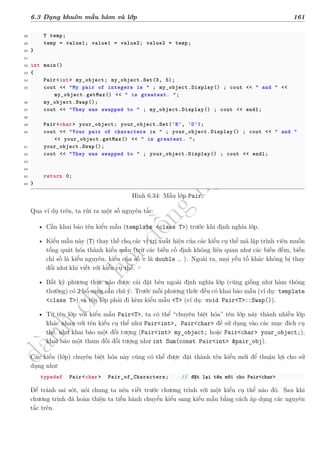 d
à
n
h
c
h
o
h
ộ
i
đ
ồ
n
g
n
g
h
i
ệ
m
t
h
u
6.3 Dạng khuôn mẫu hàm và lớp 161
28 T temp;
29 temp = value1; value1 = value2; value2 = temp;
30 }
31
32 int main()
33 {
34 Pair<int> my_object; my_object.Set(3, 5);
35 cout << "My pair of integers is " ; my_object.Display() ; cout << " and " <<
my_object.getMax() << " is greatest. ";
36 my_object.Swap();
37 cout << "They was swapped to " ; my_object.Display() ; cout << endl;
38
39 Pair<char> your_object; your_object.Set('B', 'D');
40 cout << "Your pair of characters is " ; your_object.Display() ; cout << " and "
<< your_object.getMax() << " is greatest. ";
41 your_object.Swap();
42 cout << "They was swapped to " ; your_object.Display() ; cout << endl;
43
44
45 return 0;
46 }
Hình 6.34: Mẫu lớp Pair.
Qua ví dụ trên, ta rút ra một số nguyên tắc:
• Cần khai báo tên kiểu mẫu (template <class T>) trước khi định nghĩa lớp.
• Kiểu mẫu này (T) thay thế cho các vị trí xuất hiện của các kiểu cụ thể mà lập trình viên muốn
tổng quát hóa thành kiểu mẫu (trừ các biến cố định không liên quan như các biến đếm, biến
chỉ số là kiểu nguyên, kiểu của số π là double … ). Ngoài ra, mọi yếu tố khác không bị thay
đổi như khi viết với kiểu cụ thể.
• Bất kỳ phương thức nào được cài đặt bên ngoài định nghĩa lớp (cũng giống như hàm thông
thường) có 2 bổ sung cần chú ý: Trước mỗi phương thức đều có khai báo mẫu (ví dụ: template
<class T>) và tên lớp phải đi kèm kiểu mẫu <T> (ví dụ: void Pair<T>::Swap()).
• Từ tên lớp với kiểu mẫu Pair<T>, ta có thể “chuyên biệt hóa” tên lớp này thành nhiều lớp
khác nhau với tên kiểu cụ thể như Pair<int>, Pair<char> để sử dụng vào các mục đích cụ
thể, như khai báo một đối tượng (Pair<int> my_object; hoặc Pair<char> your_object;),
khai báo một tham đối đối tượng như int Sum(const Pair<int> &pair_obj).
Các kiểu (lớp) chuyên biệt hóa này cũng có thể được đặt thành tên kiểu mới để thuận lợi cho sử
dụng như:
typedef Pair<char> Pair_of_Characters; // đặt lại tên mới cho Pair<char>
Để tránh sai sót, nói chung ta nên viết trước chương trình với một kiểu cụ thể nào đó. Sau khi
chương trình đã hoàn thiện ta tiến hành chuyển kiểu sang kiểu mẫu bằng cách áp dụng các nguyên
tắc trên.
 
