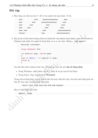 d
à
n
h
c
h
o
h
ộ
i
đ
ồ
n
g
n
g
h
i
ệ
m
t
h
u
1.6 Chương trình đầu tiên trong C++: In dòng văn bản 9
Bài tập
1. Hãy dùng các dấu hoa thị * để vẽ tên mình trên màn hình. Ví dụ
*** *** ************* ***
*** *** ************* ***
*** *** *** ***
*** *** *** ***
*** *** *** ***********
***** *** ***********
2. Hãy gõ lại và biên dịch chương trình sau thành file chạy hello (hoặc hello.exe trên Windows).
Chương trình nhận tên người từ dòng lệnh và in ra câu chào "Hello, <tên người>".
#include <iostream >
using namespace std;
int main(int argc, char** argv)
{
cout << "Hello, " << argv[1] << endl;
return 0;
}
Sau khi biên dịch chương trình trên, để chạy nó, bạn cần mở cửa sổ dòng lệnh.
• Trong Windows: nhấn phím cửa sổ + phím R và gõ cmd rồi ấn Enter.
• Trong Linux: chạy chương trình Terminal.
Trong cửa sổ dòng lệnh, bạn di chuyển đến thư mục chứa file chạy vừa biên dịch bằng lệnh cd.
Sau đó, bạn chạy chương trình bằng lệnh
./hello Vinh (hoặc hello.exe Vinh trên Windows)
Bạn sẽ nhận được câu chào
Hello, Vinh
 