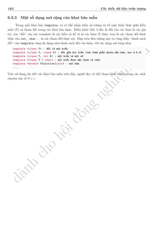 d
à
n
h
c
h
o
h
ộ
i
đ
ồ
n
g
n
g
h
i
ệ
m
t
h
u
162 Các kiểu dữ liệu trừu tượng
6.3.3 Một số dạng mở rộng của khai báo mẫu
Trong mỗi khai báo template, ta có thể nhận thấy sự tương tự về mặt hình thức giữa kiểu
mẫu (T) và tham đối trong các khai báo hàm. Điểm khác biệt ở đây là đối của các hàm là các giá
trị, còn “đối” của các template là các kiểu và kể cả là các hàm (T được xem là các tham đối hình
thức còn int, char … là các tham đối thực sự). Dựa trên liên tưởng này ta cũng thấy “danh sách
đối” của template cũng đa dạng như danh sách đối của hàm, với các dạng mở rộng như:
template <class T> : đối là một kiểu
template <class T, class U> : đối gồm hai kiểu (xem thêm phần khuôn mẫu hàm, mục 4.6.3)
template <class T, int N> : một kiểu và một số
template <class T = char> : một kiểu được mặc định là char
template <double Tfunction(int)> : một hàm
...
Việc sử dụng chi tiết các khai báo mẫu trên đây, người đọc có thể tham khảo thêm trong các sách
chuyên sâu về C++.
 