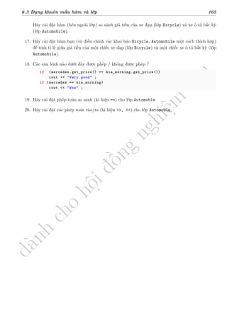 d
à
n
h
c
h
o
h
ộ
i
đ
ồ
n
g
n
g
h
i
ệ
m
t
h
u
6.3 Dạng khuôn mẫu hàm và lớp 165
Hãy cài đặt hàm (bên ngoài lớp) so sánh giá tiền của xe đạp (lớp Bicycle) và xe ô tô bất kỳ
(lớp Automobile).
17. Hãy cài đặt hàm bạn (và điều chỉnh các khai báo Bicycle, Automobile một cách thích hợp)
để tính tỉ lệ giữa giá tiền của một chiếc xe đạp (lớp Bicycle) và một chiếc xe ô tô bất kỳ (lớp
Automobile).
18. Các câu lệnh nào dưới đây được phép / không được phép ?
if (mercedes.get_price() == kia_morning.get_price())
cout << "Very good" ;
if (mercedes == kia_morning)
cout << "Wow" ;
19. Hãy cài đặt phép toán so sánh (kí hiệu ==) cho lớp Automoble.
20. Hãy cài đặt các phép toán vào/ra (kí hiệu >>, <<) cho lớp Automoble.
 