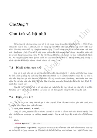 d
à
n
h
c
h
o
h
ộ
i
đ
ồ
n
g
n
g
h
i
ệ
m
t
h
u
Chương 7
Con trỏ và bộ nhớ
Hiểu đúng và sử dụng đúng con trỏ là rất quan trọng trong lập trình trên C++. Có 3 lý do
chính cho vấn đề này. Thứ nhất, con trỏ cung cấp cách thức hữu hiệu để truy cập vào bộ nhớ máy
tính. Thứ hai, con trỏ hỗ trợ cấp phát bộ nhớ động. Và cuối cùng, con trỏ có thể cải thiện tính hiệu
quả của chương trình. Con trỏ là một trong những đặc tính mạnh nhất nhưng cũng chứa nhiều rủi
ro nếu sử dụng không đúng cách. Ví dụ việc không khởi tạo con trỏ có thể làm chương trình bị đổ
vỡ. Nó cũng là nguyên nhân gây ra nhiều lỗi khác mà rất khó tìm ra. Trong chương này, chúng ta
sẽ đề cập đến khái niệm và các vấn đề về con trỏ trong C++.
7.1 Khái niệm con trỏ
Con trỏ là một biến mà lưu giữ địa chỉ của bộ nhớ.Địa chỉ này là vị trí của một biến khác trong
bộ nhớ. Nhớ lại rằng, bộ nhớ máy tính được chia thành các ô nhớ (theo bytes) được địa chỉ hóa và
các biến được lưu giữ như dãy các ô nhớ liên tiếp tùy theo kích cỡ của chúng. Ví dụ nếu một biến
chứa địa chỉ của một biến khác thì biến đầu tiên được xem như là trỏ đến biến thứ hai. Hình 7.1
minh họa vấn đề này.
Địa chỉ “trỏ” tới biến bởi vì nó xác định nơi chứa biến đó, thay vì nói tên của biến là gì.Một
biến lưu tại ví trí có địa chỉ 1003 có thể được trỏ bởi biến giá trị bằng 0x1003 trong bộ nhớ.
7.2 Biến con trỏ
Con trỏ được lưu trong biến và gọi là biến con trỏ. Khai báo con trỏ bao gồm kiểu cơ sở, dấu
* và tên biến. Dạng tổng quát như sau:
type_name *name1, * name2, ...
trong đó type_name là kiểu cơ sở của con trỏ và có thể là bất cứ kiểu nào đó mà hợp lệ. Tên
của của biến con trỏ được chỉ rõ bằng name1, name2. Dấu * phải được đặt trước tên mỗi biến con
trỏ.
Ví dụ:
double *pointer1 , *pointer2;
Biến pointer1 và pointer2 được khai báo là con trỏ để trỏ tới biến kiểu số double và như vậy
nó không thể sử dụng như con trỏ để trỏ tới các biến kiểu khác như int hoặc char. Mỗi kiểu của biến
 