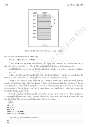d
à
n
h
c
h
o
h
ộ
i
đ
ồ
n
g
n
g
h
i
ệ
m
t
h
u
168 Con trỏ và bộ nhớ
1003
1000
1001
1002
1003
1004
1005
1006
Memory
Memory
address
Variable in
memory
Hình 7.1: Biến trỏ đến biến khác trong bộ nhớ.
yêu cầu kiểu con trỏ khác nhau tương ứng.
int *p1, *p2, v1, v2, a[50];
Ở đây, dấu * phải đặt trước mỗi biến con trỏ. Trong khai báo trên, p1, p2 là các con trỏ trỏ
đến biến kiểu nguyên, còn v1, v2 là các biến nguyên thông thường và a là mảng nguyên.
Sau khi khai báo con trỏ, để trỏ đến biến nào đó (ví dụ cho p1 trỏ đến v1), ta dùng cú pháp:
p1 = &v1;
Ở đây, & là phép toán lấy địa chỉ. Câu lệnh trên lấy địa chỉ của v1 và đặt vào p1 (p1 chứa địa
chỉ của v1, tức p1 trỏ đến v1). Lưu ý, p1 phải là con trỏ cùng kiểu với v1 (int).
Chúng ta có 2 cách để tham chiếu đến v1. Chúng ta có thể gọi v1 hoặc gọi thông qua con
trỏ của nó (p1) bằng *p1. Đây cũng là dấu * chúng ta sử dụng để khai báo p1 nhưng ở đây nó
có ý nghĩa khác. Khi dấu * sử dụng theo cách này, nó thường được gọi là toán tử tham chiếu lại
(dereferencing). Việc sử dụng v1 hay *p1 là tương đương, tức có thể thay v1 bằng *p1 và ngược lại
tại bất kỳ đâu trong biểu thức.
Trong C++, cách mà thông qua biến con trỏ p1 thì giá trị v1 chính là *p1. Đây cũng là dấu
* chúng ta sử dụng để khai báo p1 nhưng ở đây nó có ý nghĩa khác. Khi dấu * sử dụng theo cách
này, nó thường được gọi là toán tử tham chiếu lại (dereferencing).
Ví dụ:
v1 = 0;
p1 = &v1;
*p1 = 42;
cout << v1 << endl;
cout << *p1 << endl;
Đoạn mã này sẽ cho kết quả như sau:
42
42
 