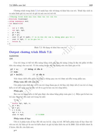 d
à
n
h
c
h
o
h
ộ
i
đ
ồ
n
g
n
g
h
i
ệ
m
t
h
u
7.2 Biến con trỏ 169
Chương trình trong hình 7.2 sẽ minh họa việc sử dụng và khai báo con trỏ. Trình bày cách in
ra màn hình giá trị con trỏ và giá trị mà con trỏ trỏ tới.
1 //Chuong trinh minh hoa viec thao tac voi con tro
2 #include <iostream >
3 using namespace std;
4 int main(void)
5 {
6 int x = 100;
7 int *p1, *p2;
8 p1 = &x;
9 p2 = p1;
10 cout << p2 << endl; // in ra dia chi cua x, khong phai gia tri x
11 cout << *p2; // in ra gia tri x
12 return 0;
13 }
Hình 7.2: Sử dụng và khai báo con trỏ.
Output chương trình Hình 7.2:
0x22ff44
100
Con trỏ cũng có thể trỏ đến mảng bằng cách gán địa chỉ mảng (cũng là địa chỉ phần tử đầu
tiên của mảng) cho con trỏ. Vì tên mảng là địa chỉ của mảng nên câu lệnh gán sẽ là:
p2 = a; // không có dấu &
// hoặc
p2 = &a[0]; // có dấu &
Việc tham chiếu đến phần tử mảng a thông qua con trỏ được nói đến trong phần sau.
Phép toán đối với con trỏ
Các phép toán dưới đây với 2 con trỏ cùng tham gia sẽ chỉ làm việc được nếu 2 con trỏ có cùng
kiểu cơ sở (để ngắn gọn từ đây trở đi ta gọi là hai con trỏ cùng kiểu).
Phép gán
Hai con trỏ cùng kiểu có thể gán được cho nhau bằng phép toán gán (=). Hiệu quả là hai con
trỏ này cùng trỏ đến một nơi trong bộ nhớ.
Ví dụ:
double *p1, *p2, v;
p1 = &v;
p2 = p1;
v = 3.14;
*p1 = v * v;
cout << *p2; // 9.8596
Phép toán số học
Chỉ có 2 phép toán số học đối với con trỏ là: cộng và trừ. Để hiểu phép toán số học thao tác
với con trỏ, ký hiệu p1 là con trỏ kiểu short và giá trị hiện thời của nó là 2000. Giả sử kiểu short là
2 bytes, khi đó, câu lệnh sau:
p++
 