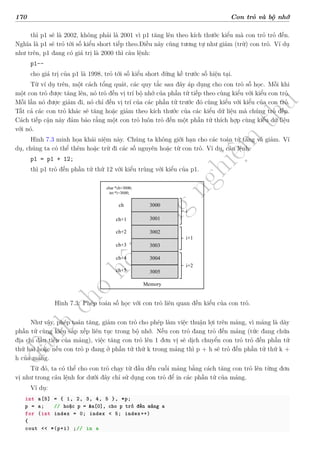 d
à
n
h
c
h
o
h
ộ
i
đ
ồ
n
g
n
g
h
i
ệ
m
t
h
u
170 Con trỏ và bộ nhớ
thì p1 sẽ là 2002, không phải là 2001 vì p1 tăng lên theo kích thước kiểu mà con trỏ trỏ đến.
Nghĩa là p1 sẽ trỏ tời số kiểu short tiếp theo.Điều này cũng tương tự như giảm (trừ) con trỏ. Ví dụ
như trên, p1 đang có giá trị là 2000 thì câu lệnh:
p1--
cho giá trị của p1 là 1998, trỏ tới số kiểu short đứng kề trước số hiện tại.
Từ ví dụ trên, một cách tổng quát, các quy tắc sau đây áp dụng cho con trỏ số học. Mỗi khi
một con trỏ được tăng lên, nó trỏ đến vị trí bộ nhớ của phần tử tiếp theo cùng kiểu với kiểu con trỏ.
Mỗi lần nó được giảm đi, nó chỉ đến vị trí của các phần tử trước đó cùng kiểu với kiểu của con trỏ.
Tất cả các con trỏ khác sẽ tăng hoặc giảm theo kích thước của các kiểu dữ liệu mà chúng trỏ đến.
Cách tiếp cận này đảm bảo rằng một con trỏ luôn trỏ đến một phần tử thích hợp cùng kiểu dữ liệu
với nó.
Hình 7.3 minh họa khái niệm này. Chúng ta không giới hạn cho các toán tử tăng và giảm. Ví
dụ, chúng ta có thể thêm hoặc trừ đi các số nguyên hoặc từ con trỏ. Ví dụ, câu lệnh:
p1 = p1 + 12;
thì p1 trỏ đến phần tử thứ 12 với kiểu trùng với kiểu của p1.
3000
ch
3001
3002
3003
3004
3005
ch+1
ch+2
ch+3
ch+4
ch+5
Memory
char *ch=3000;
int *i=3000;
i
i+1
i+2
Hình 7.3: Phép toán số học với con trỏ liên quan đến kiểu của con trỏ.
Như vậy, phép toán tăng, giảm con trỏ cho phép làm việc thuận lợi trên mảng, vì mảng là dãy
phần tử cùng kiểu sắp xếp liên tục trong bộ nhớ. Nếu con trỏ đang trỏ đến mảng (tức đang chứa
địa chỉ đầu tiên của mảng), việc tăng con trỏ lên 1 đơn vị sẽ dịch chuyển con trỏ trỏ đến phần tử
thứ hai hoặc nếu con trỏ p đang ở phần tử thứ k trong mảng thì p + h sẽ trỏ đến phần tử thứ k +
h của mảng.
Từ đó, ta có thể cho con trỏ chạy từ đầu đến cuối mảng bằng cách tăng con trỏ lên từng đơn
vị như trong câu lệnh for dưới đây chỉ sử dụng con trỏ để in các phần tử của mảng.
Ví dụ:
int a[5] = { 1, 2, 3, 4, 5 }, *p;
p = a; // hoặc p = &a[0], cho p trỏ đến mảng a
for (int index = 0; index < 5; index++)
{
cout << *(p+i) ;// in a
 