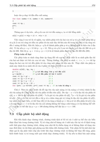 d
à
n
h
c
h
o
h
ộ
i
đ
ồ
n
g
n
g
h
i
ệ
m
t
h
u
7.3 Cấp phát bộ nhớ động 171
}
hoặc cho p chạy từ đầu đến cuối mảng
for (int index = 0; index < 10; index++)
{
cout << *p ;
p++;
}
Thông qua ví dụ trên , nếu p là con trỏ trỏ đến mảng a, ta có thể đồng nhất:
a[i] = p[i] = *(p + i) = *(a + i)
Việc cộng 2 con trỏ là vô nghĩa, tuy nhiên phép trừ của hai con trỏ p và q là được phép khi p
và q là 2 con trỏ cùng trỏ đến các phần tử của một dãy dữ liệu nào đó trong bộ nhớ (ví dụ cùng trỏ
đến 1 mảng dữ liệu). Khi đó, hiệu p - q là số thành phần giữa p và q (không phải là hiệu của 2 địa
chỉ). Ví dụ nếu p = q + 12 thì p – q = 12. Nếu p và q là 2 con trỏ short, p có địa chỉ 200 và q có
địa chỉ 208. Khi đó p - q = �4 và q - p = 4 (4 là số thành phần short từ địa chỉ 200 đến 208).
Phép toán số học
Các phép toán so sánh cũng được áp dụng đối với con trỏ, thực chất là so sánh giữa địa chỉ
của hai nơi được trỏ bởi các con trỏ này. Thông thường, các phép so sánh <, <=, >, >= chỉ áp
dụng cho hai con trỏ trỏ đến phần tử của cùng một mảng dữ liệu nào đó. Thực chất của phép so
sánh này chính là so sánh chỉ số của 2 phần tử được trỏ bởi 2 con trỏ đó.
double a[10], *p, *q ;
p = a ; // p trỏ đến mảng (tức p trỏ đến a[0]
q = &a[3] ; // q trỏ đến phần tử thứ 3 (a[3])
cout << (p < q) ; // 1
cout << (p + 3 == q) ; // 1
cout << (p > q - 1) ; // 0
cout << (p >= q - 2) ; // 0
for (p=a ; p <a+100; p++) cout << *p ; // in toàn bộ mảng a
Chú ý: Như các phần trước đã đề cập tên của một mảng (ví dụ mảng a ở trên) chính là địa
chỉ của mảng đó (cũng là địa chỉ của phần tử đầu tiên a[0]). Do vậy: - a + k là địa chỉ của phần tử
a[k], a + 100 là địa chỉ phần tử a[100] - *a là giá trị của phần tử a[0], *(a + k) là giá trị của phần
tử a[k] - Nếu p là con trỏ trỏ đến a thì p và a chứa cùng giá trị (cùng là địa chỉ của phần tử a[0]),
tuy nhiên p là một biến, có thể thay đổi (ví dụ tăng p thành p++ thì p sẽ trỏ đến phần tử a[1]) còn
a là một hằng, a + 1 sẽ là địa chỉ của a[1] nhưng không thể tăng a như tăng p (ví dụ không thể viết
a++) hoặc có thể đặt lại p = p + 100 nhưng không thể đặt lại a = a + 100.
7.3 Cấp phát bộ nhớ động
Khi tiến hành chạy chương trình, chương trình dịch sẽ bố trí các ô nhớ cụ thể cho các biến
được khai báo trong chương trình. Vị trí cũng như số lượng các ô nhớ này tồn tại và cố định trong
suốt thời gian chạy chương trình, chúng xem như đã bị chiếm dụng và sẽ không được sử dụng vào
mục đích khác và chỉ được giải phóng sau khi chấm dứt chương trình. Việc phân bổ bộ nhớ như vậy
được gọi là cấp phát tĩnh (cấp sẵn trước khi chạy chương trình và không thể thay đổi tăng, giảm
kích thước hoặc vị trí trong suốt quá trình chạy chương trình). Ví dụ nếu ta khai báo một mảng
 