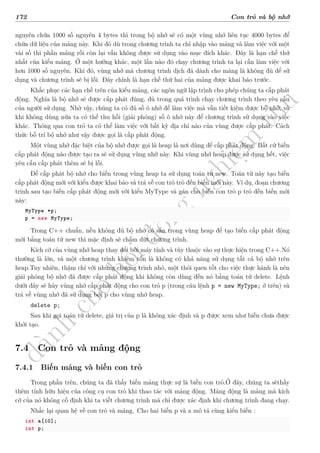d
à
n
h
c
h
o
h
ộ
i
đ
ồ
n
g
n
g
h
i
ệ
m
t
h
u
172 Con trỏ và bộ nhớ
nguyên chứa 1000 số nguyên 4 bytes thì trong bộ nhớ sẽ có một vùng nhớ liên tục 4000 bytes để
chứa dữ liệu của mảng này. Khi đó dù trong chương trình ta chỉ nhập vào mảng và làm việc với một
vài số thì phần mảng rỗi còn lại vẫn không được sử dụng vào mục đích khác. Đây là hạn chế thứ
nhất của kiểu mảng. Ở một hướng khác, một lần nào đó chạy chương trình ta lại cần làm việc với
hơn 1000 số nguyên. Khi đó, vùng nhớ mà chương trình dịch đã dành cho mảng là không đủ để sử
dụng và chương trình sẽ bị lỗi. Đây chính là hạn chế thứ hai của mảng được khai báo trước.
Khắc phục các hạn chế trên của kiểu mảng, các ngôn ngữ lập trình cho phép chúng ta cấp phát
động. Nghĩa là bộ nhớ sẽ được cấp phát đúng, đủ trong quá trình chạy chương trình theo yêu cầu
của người sử dụng. Nhờ vậy, chúng ta có đủ số ô nhớ để làm việc mà vẫn tiết kiệm được bộ nhớ, và
khi không dùng nữa ta có thể thu hồi (giải phóng) số ô nhớ này để chương trình sử dụng vào việc
khác. Thông qua con trỏ ta có thể làm việc với bất kỳ địa chỉ nào của vùng được cấp phát. Cách
thức bố trí bộ nhớ như vậy được gọi là cấp phát động.
Một vùng nhớ đặc biệt của bộ nhớ được gọi là heap là nơi dùng để cấp phát động. Bất cứ biến
cấp phát động nào được tạo ra sẽ sử dụng vùng nhớ này. Khi vùng nhớ heap được sử dụng hết, việc
yêu cầu cấp phát thêm sẽ bị lỗi.
Để cấp phát bộ nhớ cho biến trong vùng heap ta sử dụng toán tử new. Toán tử này tạo biến
cấp phát động mới với kiểu được khai báo và trả về con trỏ trỏ đến biến mới này. Ví dụ, đoạn chương
trình sau tạo biến cấp phát động mới với kiểu MyType và gán cho biến con trỏ p trỏ đến biến mới
này:
MyType *p;
p = new MyType;
Trong C++ chuẩn, nếu không đủ bộ nhớ có sẵn trong vùng heap để tạo biến cấp phát động
mới bằng toán tử new thì mặc định sẽ chấm dứt chương trình.
Kích cỡ của vùng nhớ heap thay đổi bởi máy tính và tùy thuộc vào sự thực hiện trong C++.Nó
thường là lớn, và một chương trình khiêm tốn là không có khả năng sử dụng tất cả bộ nhớ trên
heap.Tuy nhiên, thậm chí với những chương trình nhỏ, một thói quen tốt cho việc thực hành là nên
giải phóng bộ nhớ đã được cấp phát động khi không còn dùng đến nó bằng toán tử delete. Lệnh
dưới đây sẽ hủy vùng nhớ cấp phát động cho con trỏ p (trong câu lệnh p = new MyType; ở trên) và
trả về vùng nhớ đã sử dụng bởi p cho vùng nhớ heap.
delete p;
Sau khi gọi toán tử delete, giá trị của p là không xác định và p được xem như biến chưa được
khởi tạo.
7.4 Con trỏ và mảng động
7.4.1 Biến mảng và biến con trỏ
Trong phần trên, chúng ta đã thấy biến mảng thực sự là biến con trỏ.Ở đây, chúng ta sẽthấy
thêm tính hữu hiệu của công cụ con trỏ khi thao tác với mảng động. Mảng động là mảng mà kích
cỡ của nó không cố định khi ta viết chương trình mà chỉ được xác định khi chương trình đang chạy.
Nhắc lại quan hệ về con trỏ và mảng. Cho hai biến p và a mô tả cùng kiểu biến :
int a[10];
int p;
*
 