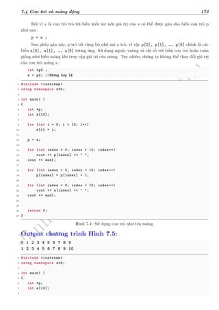 d
à
n
h
c
h
o
h
ộ
i
đ
ồ
n
g
n
g
h
i
ệ
m
t
h
u
7.4 Con trỏ và mảng động 173
Bởi vì a là con trỏ trỏ tới biến kiểu int nên giá trị của a có thể được gán cho biến con trỏ p
như sau :
p = a ;
Sau phép gán này, p trỏ tới cùng bộ nhớ mà a trỏ, vì vậy p[0], p[1], …, p[9] chính là các
biến a[0], a[1], …, a[9] tương ứng. Sử dụng ngoặc vuông và chỉ số với biến con trỏ hoàn toàn
giống như biến mảng khi truy cập giá trị của mảng. Tuy nhiên, chúng ta không thể thay đổi giá trị
của con trỏ mảng a :
int *p2 ;
a = p2; //Không hợp lệ
1 #include <iostream >
2 using namespace std;
3
4 int main( )
5 {
6 int *p;
7 int a[10];
8
9 for (int i = 0; i < 10; i++)
10 a[i] = i;
11
12 p = a;
13
14 for (int index = 0; index < 10; index++)
15 cout << p[index] << " ";
16 cout << endl;
17
18 for (int index = 0; index < 10; index++)
19 p[index] = p[index] + 1;
20
21 for (int index = 0; index < 10; index++)
22 cout << a[index] << " ";
23 cout << endl;
24
25
26 return 0;
27 }
Hình 7.4: Sử dụng con trỏ như tên mảng.
Output chương trình Hình 7.5:
0 1 2 3 4 5 6 7 8 9
1 2 3 4 5 6 7 8 9 10
1 #include <iostream >
2 using namespace std;
3
4 int main( )
5 {
6 int *p;
7 int a[10];
8
 