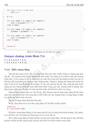 d
à
n
h
c
h
o
h
ộ
i
đ
ồ
n
g
n
g
h
i
ệ
m
t
h
u
174 Con trỏ và bộ nhớ
9 for (int i = 0; i < 10; i++)
10 a[i] = i;
11
12 p = a;
13
14 for (int index = 0; index < 10; index++)
15 cout << p[index] << " ";
16 cout << endl;
17
18 for (int index = 0; index < 10; index++)
19 p[index] = p[index] + 1;
20
21 for (int index = 0; index < 10; index++)
22 cout << a[index] << " ";
23 cout << endl;
24
25
26 return 0;
27 }
Hình 7.5: Sử dụng con trỏ như tên mảng.
Output chương trình Hình 7.5:
0 1 2 3 4 5 6 7 8 9
1 2 3 4 5 6 7 8 9 10
7.4.2 Biến mảng động
Như đã thảo luận ở trên, đối với mảng được khai báo trước (tĩnh) chúng ta thường gặp phải
vấn đề: viết chương trình nhưng không biết kích thước của mảng là bao nhiêu trước khi chương
trình chạy. Ví dụ, mảng có thể là danh sách các sinh viên trong một lớp nhưng số sinh viên này có
thể thay đổi trong thời gian chúng ta chạy chương trình. Chúng ta thường ước lượng kích thước lớn
nhất có thể và hy vọng là đủ lớn để sử dụng. Vì vậy, nẩy sinh hai vấn đề: thừa, lãng phí kích thước
mảng quá lớn, không dùng hết hoặc thiếu kích thước mảng quá nhỏ, chương trình sẽ không thực
hiện trong trường hợp số phần tử vượt quá kích thước đã khai báo trước của mảng.
Mảng động sẽ tránh được các vấn đề này. Khi chương trình sử dụng mảng động để lưu danh
sách sinh viên thì số sinh viên trong lớp có thể là đầu vào của chương trình và mảng động sẽ được
tạo chính xác với số sinh viên trên.
Tạo và sử dụng mảng động khá đơn giản.
Ví dụ, dòng lệnh sau sẽ tạo biến mảng động với 10 phần tử kiểu double:
double p;
p = new double [10];
Dĩ nhiên, mảng động không có tên mảng như đối với các mảng tĩnh thông thường. Tuy nhiên,
ta có thể làm việc với mảng này thông qua con trỏ p trỏ đến nó.
Để có được mảng động với kiểu dữ liệu và/hoặc kích thước khác, chỉ đơn giản là thay thế kiểu
double với kiểu dữ liệu mong muốn và/hoặc thay thế 10 với kích thước mong muốn.
 