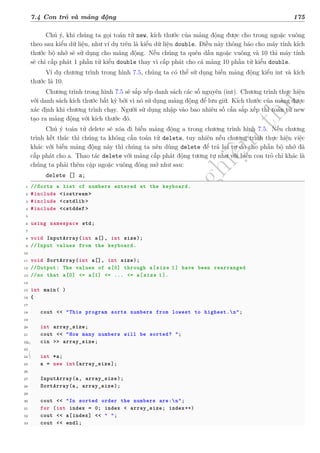d
à
n
h
c
h
o
h
ộ
i
đ
ồ
n
g
n
g
h
i
ệ
m
t
h
u
7.4 Con trỏ và mảng động 175
Chú ý, khi chúng ta gọi toán tử new, kích thước của mảng động được cho trong ngoặc vuông
theo sau kiểu dữ liệu, như ví dụ trên là kiểu dữ liệu double. Điều này thông báo cho máy tính kích
thước bộ nhớ sẽ sử dụng cho mảng động. Nếu chúng ta quên dấu ngoặc vuông và 10 thì máy tính
sẽ chỉ cấp phát 1 phần tử kiểu double thay vì cấp phát cho cả mảng 10 phần tử kiểu double.
Ví dụ chương trình trong hình 7.5, chúng ta có thể sử dụng biến mảng động kiểu int và kích
thước là 10.
Chương trình trong hình 7.5 sẽ sắp xếp danh sách các số nguyên (int). Chương trình thực hiện
với danh sách kích thước bất kỳ bởi vì nó sử dụng mảng động để lưu giữ. Kích thước của mảng được
xác định khi chương trình chạy. Người sử dụng nhập vào bao nhiêu số cần sắp xếp thì toán tử new
tạo ra mảng động với kích thước đó.
Chú ý toán tử delete sẽ xóa đi biến mảng động a trong chương trình hình 7.5. Nếu chương
trình kết thúc thì chúng ta không cần toán tử delete, tuy nhiên nếu chương trình thực hiện việc
khác với biến mảng động này thì chúng ta nên dùng delete để trả lại tự do cho phần bộ nhớ đã
cấp phát cho a. Thao tác delete với mảng cấp phát động tương tự như với biến con trỏ chỉ khác là
chúng ta phải thêm cặp ngoặc vuông đóng mở như sau:
delete [] a;
1 //Sorts a list of numbers entered at the keyboard.
2 #include <iostream >
3 #include <cstdlib >
4 #include <cstddef >
5
6 using namespace std;
7
8 void InputArray(int a[], int size);
9 //Input values from the keyboard.
10
11 void SortArray(int a[], int size);
12 //Output: The values of a[0] through a[size�1] have been rearranged
13 //so that a[0] <= a[1] <= ... <= a[size�1].
14
15 int main( )
16 {
17
18 cout << "This program sorts numbers from lowest to highest.n";
19
20 int array_size;
21 cout << "How many numbers will be sorted? ";
22 cin >> array_size;
23
24 int *a;
25 a = new int[array_size];
26
27 InputArray(a, array_size);
28 SortArray(a, array_size);
29
30 cout << "In sorted order the numbers are:n";
31 for (int index = 0; index < array_size; index++)
32 cout << a[index] << " ";
33 cout << endl;
 