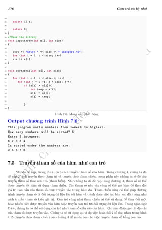 d
à
n
h
c
h
o
h
ộ
i
đ
ồ
n
g
n
g
h
i
ệ
m
t
h
u
176 Con trỏ và bộ nhớ
34
35 delete [] a;
36
37 return 0;
38 }
39 //Uses the library
40 void InputArray(int a[], int size)
41 {
42
43 cout << "Enter " << size << " integers.n";
44 for (int i = 0; i < size; i++)
45 cin >> a[i];
46 }
47
48 void SortArray(int a[], int size)
49 {
50 for (int i = 0; i < size -1; i++)
51 for (int j = i +1; j < size; j++)
52 if (a[i] > a[j]){
53 int temp = a[i];
54 a[i] = a[j];
55 a[j] = temp;
56
57 }
58 }
Hình 7.6: Mảng cấp phát động.
Output chương trình Hình 7.6:
This program sorts numbers from lowest to highest.
How many numbers will be sorted? 5
Enter 5 integers.
6 7 8 3 4
In sorted order the numbers are:
3 4 6 7 8
7.5 Truyền tham số của hàm như con trỏ
Như đã đề cập, trong C++, có 3 cách truyền tham số cho hàm. Trong chương 4, chúng ta đã
đề cập 2 cách truyền theo tham trị và truyền theo tham chiếu, trong phần này chúng ta sẽ đề cập
truyền tham số theo con trỏ (tham biến). Như chúng ta đã đề cập trong chương 4, tham số có thể
được truyền tới hàm sử dụng tham chiếu. Các tham số như vậy cũng có thể gọi hàm để thay đổi
giá trị ban đầu của tham số được truyền vào trong hàm đó. Tham chiếu cũng có thể giúp chương
trình truyền tham số là đối tượng dữ liệu lớn tới hàm và tránh được việc tạo bản sao đối tượng như
cách truyền tham số kiểu giá trị. Con trỏ cũng như tham chiếu có thể sử dụng để thay đổi một
hoặc nhiều biến được truyền vào hàm hoặc truyền con trỏ tới đối tượng dữ liệu lớn. Trong ngôn ngữ
C++, chúng ta có thể sử dụng con trỏ như tham số đầu vào của hàm. Khi hàm được gọi thì địa chỉ
của tham số được truyền vào. Chúng ta sẽ sử dụng lại ví dụ việc hoán đổi 2 số cho nhau trong hình
4.15 (truyền theo tham chiếu) của chương 4 để minh họa cho việc truyên tham số bằng con trỏ.
 
