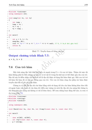 d
à
n
h
c
h
o
h
ộ
i
đ
ồ
n
g
n
g
h
i
ệ
m
t
h
u
7.6 Con trỏ hàm 177
1 #include <iostream >
2 using namespace std;
3
4 void swap(int *x, int *y)
5 {
6 int temp ;
7 temp = *x ;
8 *x = *y ;
9 *y = temp ;
10 }
11
12 int main()
13 {
14 int a = 3, b = 5;
15 swap(&a, &b);
16 cout << "a = " << a << ", b = " << b << endl; // 5, 3 (a,b doi gia tri)
17 return 0;
18 }
Hình 7.7: Truyền tham số bằng con trỏ.
Output chương trình Hình 7.7:
a = 5, b = 3
7.6 Con trỏ hàm
Một tính năng đặc biệt khá khó hiểu và mạnh trong C++ là con trỏ hàm. Thậm chí mặc dù
hàm không phải là biến nhưng nó vẫn có vị trí vật lý trong bộ nhớ mà có thể được gán cho con trỏ.
Địa chỉ này là điểm nhập của hàm và nó là địa chỉ được sử dụng khi hàm được gọi. Khi con trỏ trỏ
tới hàm thì hàm đó có thể gọi thông qua con trỏ. Các con trỏ hàm cũng cho phép các hàm được
truyền như đối số tới các hàm khác.
Chúng ta có thể lấy địa chỉ của hàm bằng cách sử dụng chỉ tên của hàm không kèm theo bất
cứ ngoặc hoặc các tham số của hàm đó (điều này tương tự cách lấy địa chỉ của mảng khi chúng ta
chỉ dùng tên của mảng mà không có chỉ số kèm theo). Để xem chúng hoạt động thế nào, ta xem ví
dụ trong hình 7.8.
1 #include <iostream >
2 #include <cstring >
3 #include <cstdlib >
4
5 using namespace std;
6
7 void Check(char *a, char *b, int (*cmp)(const char *, const char *));
8
9 int main()
10 {
11 char s1[80], s2[80];
12 int (*p)(const char *, const char *);
13 p = strcmp;
 