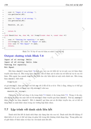 d
à
n
h
c
h
o
h
ộ
i
đ
ồ
n
g
n
g
h
i
ệ
m
t
h
u
178 Con trỏ và bộ nhớ
14
15 cout << "Input of s1 string: ";
16 cin.getline(s1,80);
17
18 cout << "Input of s2 string: ";
19 cin.getline(s2,80);
20
21 Check(s1, s2, p);
22
23
24 return 0;
25 }
26 void Check(char *a, char *b, int (*cmp)(const char *, const char *))
27 {
28 cout << "Testing for equality." << endl;
29 if(!(*cmp)(a, b)) cout << "Equal" << endl;
30 else cout << "Not Equal" << endl;
31 return;
32 }
Hình 7.8: Ví dụ về con trỏ hàm so sánh 2 xâu ký tự.
Output chương trình Hình 7.8
Input of s1 string: Hello
Input of s2 string: Hello John
Testing for equality.
Not Equal
Khi hàm check() trong hình 7.8 được gọi, hai con trỏ kiểu ký tự và một con trỏ hàm được
truyền như tham số. Bên trong hàm check(), đối số được mô tả như con trỏ kiểu ký tự và con trỏ
hàm. Dấu ngoặc bao quanh *cmp là cần thiết cho việc biên dịch nó một cách chính xác. Bên trong
hàm check(), biểu thức
(*cmp)(a,b)
sẽ gọi strcmp(), hàm mà được trỏ bởi cmp với 2 đối số là a và b. Chú ý rằng, chúng ta có thể gọi
check() bằng cách sử dụng trực tiếp strcmp() như sau:
check(s1,s2, strcmp);
Chúng ta có thể mở rộng ví dụ trong hình 7.8 thành ví dụ trong hình 7.9. Trong ví dụ này,
nếu chúng ta nhập vào một chữ cái thì strcmp() được truyền qua hàm check(). Trái lại, numcmp()
được truyền vào hàm check(). Bởi vì check() gọi hàm mà nó đã được truyền vào, nó có thể sử
dụng hàm so sánh khác nhau trong các trường hợp khác nhau.
7.7 Lập trình với danh sách liên kết
Danh sách liên kết là danh sách được xây dựng dựa vào con trỏ. Danh sách liên kết không cố
định kích cỡ và nó có thể mở rộng và giảm bớt trong khi chương trình đang chạy. Trong phần này
sẽ giới thiệu về khái niệm và thao tác với danh sách liên kết.
 