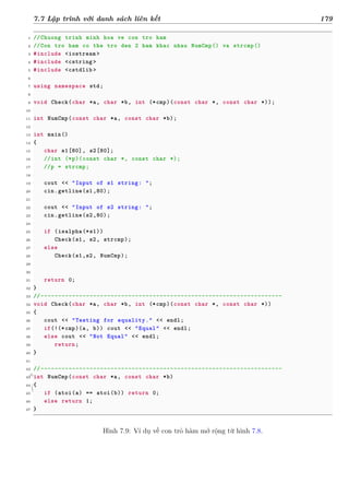 d
à
n
h
c
h
o
h
ộ
i
đ
ồ
n
g
n
g
h
i
ệ
m
t
h
u
7.7 Lập trình với danh sách liên kết 179
1 //Chuong trinh minh hoa ve con tro ham
2 //Con tro ham co the tro den 2 ham khac nhau NumCmp() va strcmp()
3 #include <iostream >
4 #include <cstring >
5 #include <cstdlib >
6
7 using namespace std;
8
9 void Check(char *a, char *b, int (*cmp)(const char *, const char *));
10
11 int NumCmp(const char *a, const char *b);
12
13 int main()
14 {
15 char s1[80], s2[80];
16 //int (*p)(const char *, const char *);
17 //p = strcmp;
18
19 cout << "Input of s1 string: ";
20 cin.getline(s1,80);
21
22 cout << "Input of s2 string: ";
23 cin.getline(s2,80);
24
25 if (isalpha(*s1))
26 Check(s1, s2, strcmp);
27 else
28 Check(s1,s2, NumCmp);
29
30
31 return 0;
32 }
33 //---------------------------------------------------------------------
34 void Check(char *a, char *b, int (*cmp)(const char *, const char *))
35 {
36 cout << "Testing for equality." << endl;
37 if(!(*cmp)(a, b)) cout << "Equal" << endl;
38 else cout << "Not Equal" << endl;
39 return;
40 }
41
42 //---------------------------------------------------------------------
43 int NumCmp(const char *a, const char *b)
44 {
45 if (atoi(a) == atoi(b)) return 0;
46 else return 1;
47 }
Hình 7.9: Ví dụ về con trỏ hàm mở rộng từ hình 7.8.
 