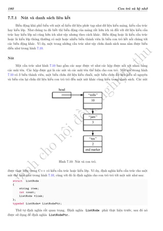 d
à
n
h
c
h
o
h
ộ
i
đ
ồ
n
g
n
g
h
i
ệ
m
t
h
u
180 Con trỏ và bộ nhớ
7.7.1 Nút và danh sách liên kết
Biến động khá phổ biến với một số kiểu dữ liệu phức tạp như dữ liệu kiểu mảng, kiểu cấu trúc
hay kiểu lớp. Như chúng ta đã biết thì biến động của mảng rất hữu ích và đối với dữ liệu kiểu cấu
trúc hay kiểu lớp nó cũng hữu ích như vậy nhưng theo cách khác. Biến động hoặc là kiểu cấu trúc
hoặc là kiểu lớp thông thường có một hoặc nhiều biến thành viên là biến con trỏ kết nối chúng tới
các biến động khác. Ví dụ, một trong những cấu trúc như vậy chứa danh sách mua sắm được biểu
diễn như trong hình 7.10.
Nút
Một cấu trúc như hình 7.10 bao gồm các mục được vẽ như các hộp được nối với nhau bằng
các mũi tên. Các hộp được gọi là các nút và các mũi tên thể hiện cho con trỏ. Mỗi nút trong hình
7.10 có 3 biến thành viên, một biến chứa dữ liệu kiểu chuỗi, một biến chứa dữ liệu kiểu số nguyên
và biến còn lại chứa dữ liệu kiểu con trỏ trỏ đến một nút khác cùng kiểu trong danh sách. Các nút
rolls
10
3
jam
tea
2
end marker
head
Hình 7.10: Nút và con trỏ.
được thực hiện trong C++ có kiểu cấu trúc hoặc kiểu lớp. Ví dụ, định nghĩa kiểu cấu trúc cho một
nút thể hiện như trong hình 7.10, cùng với đó là định nghĩa cho con trỏ trỏ tới một nút như sau:
struct ListNode
{
string item;
int count;
ListNode *link;
};
typedef ListNode* ListNodePtr;
Thứ tự định nghĩa rất quan trọng. Định nghĩa ListNode phải thực hiện trước, sau đó nó
được sử dụng để định nghĩa ListNodePtr.
 