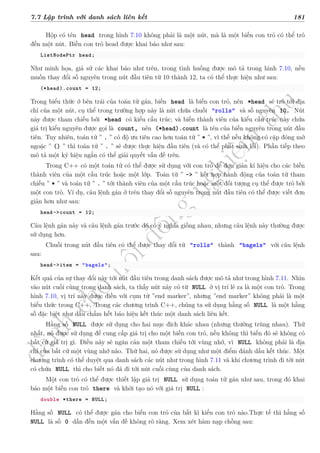 d
à
n
h
c
h
o
h
ộ
i
đ
ồ
n
g
n
g
h
i
ệ
m
t
h
u
7.7 Lập trình với danh sách liên kết 181
Hộp có tên head trong hình 7.10 không phải là một nút, mà là một biến con trỏ có thể trỏ
đến một nút. Biến con trỏ head được khai báo như sau:
ListNodePtr head;
Như minh họa, giả sử các khai báo như trên, trong tình huống được mô tả trong hình 7.10, nếu
muốn thay đổi số nguyên trong nút đầu tiên từ 10 thành 12, ta có thể thực hiện như sau:
(*head).count = 12;
Trong biểu thức ở bên trái của toán tử gán, biến head là biến con trỏ, nên *head sẽ trỏ tới địa
chỉ của một nút, cụ thể trong trường hợp này là nút chứa chuỗi "rolls" và số nguyên 10. Nút
này được tham chiếu bởi *head có kiểu cấu trúc; và biến thành viên của kiểu cấu trúc này chứa
giá trị kiểu nguyên được gọi là count, nên (*head).count là tên của biến nguyên trong nút đầu
tiên. Tuy nhiên, toán tử ” . ” có độ ưu tiên cao hơn toán tử ” * ”, vì thế nếu không có cặp đóng mở
ngoặc ” () ” thì toán tử ” . ” sẽ được thực hiện đầu tiên (và có thể phát sinh lỗi). Phần tiếp theo
mô tả một ký hiệu ngắn có thể giải quyết vấn đề trên.
Trong C++ có một toán tử có thể được sử dụng với con trỏ để đơn giản kí hiệu cho các biến
thành viên của một cấu trúc hoặc một lớp. Toán tử ” -> ” kết hợp hành động của toán tử tham
chiếu ” * ” và toán tử ” . ” tới thành viên của một cấu trúc hoặc một đối tượng cụ thể được trỏ bởi
một con trỏ. Ví dụ, câu lệnh gán ở trên thay đổi số nguyên trong nút đầu tiên có thể được viết đơn
giản hơn như sau:
head->count = 12;
Câu lệnh gán này và câu lệnh gán trước đó có ý nghĩa giống nhau, nhưng câu lệnh này thường được
sử dụng hơn.
Chuỗi trong nút đầu tiên có thể được thay đổi từ "rolls" thành "bagels" với câu lệnh
sau:
head->item = "bagels";
Kết quả của sự thay đổi này tới nút đầu tiên trong danh sách được mô tả như trong hình 7.11. Nhìn
vào nút cuối cùng trong danh sách, ta thấy nút này có từ NULL ở vị trí lẽ ra là một con trỏ. Trong
hình 7.10, vị trí này được điền với cụm từ ”end marker”, nhưng ”end marker” không phải là một
biểu thức trong C++. Trong các chương trình C++, chúng ta sử dụng hằng số NULL là một hằng
số đặc biệt như dấu chấm hết báo hiệu kết thúc một danh sách liên kết.
Hằng số NULL được sử dụng cho hai mục đích khác nhau (nhưng thường trùng nhau). Thứ
nhất, nó được sử dụng để cung cấp giá trị cho một biến con trỏ, nếu không thì biến đó sẽ không có
bất cứ giá trị gì. Điều này sẽ ngăn cản một tham chiếu tới vùng nhớ, vì NULL không phải là địa
chỉ của bất cứ một vùng nhớ nào. Thứ hai, nó được sử dụng như một điểm đánh dấu kết thúc. Một
chương trình có thể duyệt qua danh sách các nút như trong hình 7.11 và khi chương trình đi tới nút
có chứa NULL thì cho biết nó đã đi tới nút cuối cùng của danh sách.
Một con trỏ có thể được thiết lập giá trị NULL sử dụng toán tử gán như sau, trong đó khai
báo một biến con trỏ there và khởi tạo nó với giá trị NULL :
double *there = NULL;
Hằng số NULL có thể được gán cho biến con trỏ của bất kì kiểu con trỏ nào.Thực tế thì hằng số
NULL là số 0 dẫn đến một vấn đề không rõ ràng. Xem xét hàm nạp chồng sau:
 