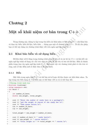 d
à
n
h
c
h
o
h
ộ
i
đ
ồ
n
g
n
g
h
i
ệ
m
t
h
u
Chương 2
Một số khái niệm cơ bản trong C++
Trong chương này, chúng ta tập trung tìm hiểu các khái niệm cơ bản trong C++ như khai báo
và thao tác biến, kiểu dữ liệu, biểu thức, … thông qua một số chương trình C++. Từ đó cho phép
bạn có thể xây dựng các chương trình được viết trên ngôn ngữ lập trình C++.
2.1 Khai báo biến và sử dụng biến
Dữ liệu được xử lý dùng trong chương trình gồm dữ liệu số và các ký tự. C++ và hầu hết các
ngôn ngữ lập trình sử dụng các cấu trúc như các biến để đặt tên và lưu trữ dữ liệu. Biến là thành
phần trung tâm của ngôn ngữ lập trình C++. Bên cạnh việc các chương trình phải có cấu trúc rõ
ràng, một số đặc điểm mới sẽ được đưa ra để giải thích.
2.1.1 Biến
Một biến trong ngôn ngữ C ++ có thể lưu trữ số hoặc dữ liệu thuộc các kiểu khác nhau. Ta
tập trung vào biến dạng số. Các biến này có thể được viết ra và có thể thay đổi.
1 //Chuong trinh minh hoa
2 #include <iostream >
3 using namespace std;
4 int main( )
5 {
6 int number_of_bars;
7 double one_weight , total_weight;
8
9 cout << "Enter the number of candy bars in a packagen";
10 cout << "and the weight in ounces of one candy bar.n";
11 cout << "Then press return.n";
12 cin >> number_of_bars;
13 cin >> one_weight;
14
15 total_weight = one_weight * number_of_bars;
16
17 cout << number_of_bars << " candy barsn";
18 cout << one_weight << " ounces eachn";
19 cout << "Total weight is " << total_weight << " ounces.n";
20
 