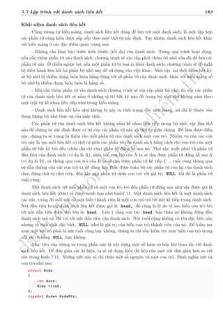 d
à
n
h
c
h
o
h
ộ
i
đ
ồ
n
g
n
g
h
i
ệ
m
t
h
u
7.7 Lập trình với danh sách liên kết 183
Khái niệm danh sách liên kết
Cũng tương tự kiểu mảng, danh sách liên kết dùng để lưu trữ một danh sách, là một tập hợp
các phần tử cùng kiểu được sắp xếp theo một thứ tự xác định. Tuy nhiên, danh sách liên kết khác
với kiểu mảng ở các đặc điểm quan trọng sau:
- Không cần khai báo trước kích thước (tối đa) của danh sách. Trong quá trình hoạt động,
nếu cần thêm phần tử vào danh sách, chương trình sẽ xin cấp phát thêm bộ nhớ vừa đủ để lưu các
phần tử này. Ở chiều ngược lại, nếu một phần tử bị loại ra khỏi danh sách, chương trình sẽ đề nghị
hệ điều hành thu hồi lại phần bộ nhớ này để sử dụng vào việc khác. Như vậy, tại thời điểm bất kỳ,
số bộ nhớ bị chiếm dụng luôn luôn bằng đúng với số phần tử của danh sách, khác với kiểu mảng số
bộ nhớ bị chiếm dụng luôn luôn là hằng số.
- Khi cần thêm phần tử vào danh sách chương trình sẽ xin cấp phát bộ nhớ, do vậy các phần
tử của danh sách liên kết sẽ nằm ở những vị trí bất kỳ nào đó trong bộ nhớ chứ không nằm theo
một trật tự kề nhau liên tiếp như trong kiểu mảng.
- Danh sách liên kết hầu như không bị xảy ra tình trạng đầy như mảng, nó chỉ lệ thuộc vào
dung lượng bộ nhớ thực sự của máy tính.
Các phần tử của danh sách liên kết không nằm kề nhau liên tiếp trong bộ nhớ, vậy làm thế
nào để chúng ta xác định được vị trí của các phần tử này và thứ tự giữa chúng. Để làm được điều
này, chúng ta sẽ trang bị thêm cho mỗi phần tử của danh sách một con trỏ. Nhiệm vụ của các con
trỏ này là tạo mối liên kết có thứ tự giữa các phần tử của danh sách bằng cách cho con trỏ của một
phần tử bất kỳ trỏ đến (chứa địa chỉ của) phần tử đứng kề sau nó. Như vậy, xuất phát từ phần tử
đầu tiên của danh sách (ví dụ là A), nhìn vào con trỏ của A ta sẽ tìm được phần tử đứng kề sau A
(ví dụ là B), và thông qua con trỏ của B ta sẽ tìm được phần tử kế tiếp C … cuối cùng thông qua
sự dẫn đường của các con trỏ ta dễ dàng tìm thấy được toàn bộ các phần tử còn lại của danh sách
theo đúng thứ tự như trên, đến khi gặp phần tử chứa con trỏ với giá trị NULL thì đó là phần tử
cuối cùng.
Một danh sách với mỗi phần tử có một con trỏ trỏ đến phần tử đứng sau như vậy được gọi là
danh sách liên kết (đơn) và được minh họa như hình7.11. Một danh sách liên kết là một danh sách
các nút, trong đó mỗi nút có một biến thành viên là một con trỏ trỏ tới nút kế tiếp trong danh sách.
Nút đầu tiên trong danh sách liên kết được gọi là head, đó cũng là lý do vì sao biến con trỏ trỏ
tới nút đầu tiên được đặt tên là head. Lưu ý rằng con trỏ head bản thân nó không đứng đầu
danh sách mà nó chỉ trỏ tới nút đầu tiên của danh sách. Nút cuối cùng không có tên đặc biệt nào
nhưng có tính chất đặc biệt, NULL như là giá trị của biến con trỏ thành viên của nó. Để kiểm tra
xem một nút có phải là nút cuối cùng hay không, chúng ta chỉ cần kiểm tra xem biến con trỏ trong
nút đó có bằng NULL hay không.
Mục tiêu của chúng ta trong phần này là xây dựng một số hàm cơ bản khi thao tác với danh
sách liên kết. Để đơn giản các kí hiệu, ta sẽ sử dụng kiểu dữ liệu của một nút đơn giản hơn so với
nút trong hình 7.11. Những nút này sẽ chỉ chứa một số nguyên và một con trỏ. Định nghĩa nút và
con trỏ như sau:
struct Node
{
int data;
Node *link;
};
typedef Node* NodePtr;
 
