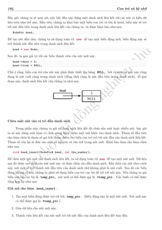 d
à
n
h
c
h
o
h
ộ
i
đ
ồ
n
g
n
g
h
i
ệ
m
t
h
u
184 Con trỏ và bộ nhớ
Bây giờ, chúng ta sẽ xem xét việc bắt đầu xây dựng một danh sách liên kết với các nút có kiểu dữ
liệu trên như thế nào. Đầu tiên, chúng ta khai báo một biến con trỏ có tên là head, biến này sẽ trỏ
tới nút đầu tiên trong danh sách liên kết của chúng ta, và được khai báo như sau:
NodePtr head;
Để tạo nút đầu tiên, chúng ta sử dụng toán tử new để tạo một biến động mới, biến động này sẽ
trở thành nút đầu tiên trong danh sách liên kết:
head = new Node;
Sau đó, ta gán giá trị tới các biến thành viên của nút mới này:
head->data = 3;
head->link = NULL;
Chú ý rằng, biến con trỏ của nút này phải được thiết lập bằng NULL, bởi vì hiện tại nút này cũng
đang là nút cuối cùng trong danh sách (đồng thời cũng là nút đầu tiên trong danh sách). Ở giai
đoạn này, danh sách liên kết của chúng ta như sau:
3
NULL
head
Chèn một nút vào vị trí đầu danh sách
Trong phần này, chúng ta giả sử danh sách liên kết đã chứa sẵn một hoặc nhiều nút, bây giờ
ta sẽ xây dựng một hàm có chức năng chèn thêm một nút khác vào danh sách. Tham số đầu tiên
cho hàm chèn là tham số gọi bởi tham chiếu cho biến con trỏ trỏ tới nút đầu của danh sách liên kết.
Tham số còn lại sẽ đưa vào một số nguyên và lưu trữ trong nút mới. Khai báo hàm cho hàm chèn
như sau:
void head_insert(NodePtr& head, int the_number);
Để chèn một nút mới vào danh sách liên kết, ta sử dụng toán tử new để tạo một nút mới. Dữ liệu
sau đó được sao chép vào nút mới này và được chèn vào đầu danh sách. Khi chèn các nút theo cách
này, nút mới sẽ trở thành nút đầu tiên của danh sách chứ không phải là nút cuối. Sau đó các biến
động không có tên, chúng ta phải sử dụng biến con trỏ cục bộ để trỏ tới nút này. Nếu chúng ta gọi
biến con trỏ cục bộ là temp_ptr, nút mới có thể được gọi là *temp_ptr. Các bước có thể được
tổng hợp lại như sau:
Giả mã cho hàm head_insert :
1. Tạo một biến động được trỏ tới bởi temp_ptr. (Biến động này là một nút mới. Nút mới này
có thể được gọi là *temp_ptr ).
2. Gán dữ liệu cho nút mới này.
3. Thành viên liên kết của nút mới trỏ tới nút đầu của danh sách liên kết ban đầu.
 