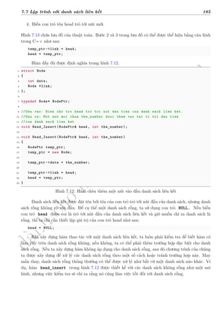 d
à
n
h
c
h
o
h
ộ
i
đ
ồ
n
g
n
g
h
i
ệ
m
t
h
u
7.7 Lập trình với danh sách liên kết 185
4. Biến con trỏ tên head trỏ tới nút mới.
Hình 7.13 chứa lưu đồ của thuật toán. Bước 2 và 3 trong lưu đồ có thể được thể hiện bằng câu lệnh
trong C++ như sau:
temp_ptr ->link = head;
head = temp_ptr;
Hàm đầy đủ được định nghĩa trong hình 7.12.
1 struct Node
2 {
3 int data;
4 Node *link;
5 };
6
7 typedef Node* NodePtr;
8
9 //Dau vao: Bien cho tro head tro toi nut dau tien cua danh sach lien ket.
10 //Dau ra: Mot nut moi chua the_number duoc them vao tai vi tri dau tien
11 //cua danh sach lien ket
12 void Head_Insert(NodePtr& head, int the_number);
13
14 void Head_Insert(NodePtr& head, int the_number)
15 {
16 NodePtr temp_ptr;
17 temp_ptr = new Node;
18
19 temp_ptr ->data = the_number;
20
21 temp_ptr ->link = head;
22 head = temp_ptr;
23 }
Hình 7.12: Hàm chèn thêm một nút vào đầu danh sách liên kết
Danh sách liên kết được đặt tên bởi tên của con trỏ trỏ tới nút đầu của danh sách, nhưng danh
sách rỗng không có nút đầu. Để cụ thể một danh sách rỗng, ta sử dụng con trỏ NULL. Nếu biến
con trỏ head được coi là trỏ tới nút đầu của danh sách liên kết và giờ muốn chỉ ra danh sách là
rỗng, thì ta chỉ cần thiết lập giá trị của con trỏ head như sau:
head = NULL;
Khi xây dựng hàm thao tác với một danh sách liên kết, ta luôn phải kiểm tra để biết hàm có
làm việc trên danh sách rỗng không, nếu không, ta có thể phải thêm trường hợp đặc biệt cho danh
sách rỗng. Nếu ta xây dựng hàm không áp dụng cho danh sách rỗng, sau đó chương trình của chúng
ta được xây dựng để xử lý các danh sách rỗng theo một số cách hoặc tránh trường hợp này. May
mắn thay, danh sách rỗng thông thường có thể được xử lý như bất cứ một danh sách nào khác. Ví
dụ, hàm head_insert trong hình 7.12 được thiết kế với các danh sách không rỗng như một mô
hình, nhưng việc kiểm tra sẽ chỉ ra rằng nó cũng làm việc tốt đối với danh sách rỗng.
 