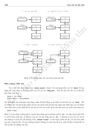 d
à
n
h
c
h
o
h
ộ
i
đ
ồ
n
g
n
g
h
i
ệ
m
t
h
u
186 Con trỏ và bộ nhớ
12
?
3
NULL
temp_ptr
15
head
1. Set up new node
12
3
NULL
temp_ptr
15
head
Added
2. temp_ptr->link = head;
12
3
NULL
temp_ptr
15
3. head = temp_ptr
Changed
head
4. After function call
12
3
NULL
15
head
Hình 7.13: Thêm một nút vào danh sách liên kết.
Hiện tượng: Mất nút
Ta có thể viết định nghĩa hàm head_insert (hình 7.12) sử dụng biến con trỏ head để xây
dựng nút mới, thay vì sử dụng biến con trỏ cục bộ temp_ptr. Nếu đã thử việc đó, ta có thể bắt
đầu hàm như sau:
head = new Node;
head->data = the_number;
Tại thời điểm nút mới được xây dựng, chứa dữ liệu đúng và nó được trỏ tới bởi con trỏ head. Tất
cả những việc còn lại là gắn phần còn lại của danh sách tới nút này bằng việc thiết lập con trỏ thành
viên được đưa ra bên dưới để nó trỏ sau trỏ tới nút trước đó là nút đầu tiên của danh sách như sau:
head->link
Hình 7.14 cho thấy trường hợp ta muốn chèn thêm giá trị dữ liệu mới là 12, vào đầu danh sách.Nếu
ta xử lý theo cách này, sẽ không có gì trỏ tới nút chứa giá trị 15, vì không có con trỏ trỏ tới nó
nên không có cách nào để chương trình (head->link) có thể tham chiếu tới đó, các nút bên dưới
nút này cũng bị mất. Vì vậy, chương trình sẽ không có cách nào để truy xuất dữ liệu và làm bất cứ
việc gì đối với những nút này.
 