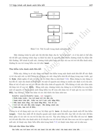 d
à
n
h
c
h
o
h
ộ
i
đ
ồ
n
g
n
g
h
i
ệ
m
t
h
u
7.7 Lập trình với danh sách liên kết 187
12
?
head
3
NULL
15
Lost nodes
Hình 7.14: Nút bị mất trong danh sách liên kết.
Một chương trình bị mất nút thì đôi khi được cho là ”rò rỉ bộ nhớ”, rò rỉ bộ nhớ có thể dẫn
tới tới kết quả chương trình chạy ra khỏi bộ nhớ, là nguyên nhân khiến chương trình bị chấm dứt
bất thường. Để tránh bị mất nút, chương trình phải luôn giữ một vài con trỏ trỏ tới đầu danh sách,
thường là con trỏ trong biến con trỏ như head.
Tìm kiếm trên danh sách liên kết
Phần này, chúng ta sẽ xây dựng một hàm tìm kiếm trong một danh sách liên kết để xác định
vị trí của một nút cụ thể.Chúng ta sử dụng các nút cùng kiểu như đã sử dụng trong mục trước, gọi
là Node (định nghĩa về nút và kiểu con trỏ được đưa ra như hình 7.12). Hàm chúng ta xây dựng có
hai đối số: một cho danh sách liên kết, và một số nguyên mà chúng ta muốn xác định vị trí của nút.
Hàm sẽ trả về một con trỏ trỏ tới nút đầu tiên chứa số nguyên đó. Nếu không có nút nào thỏa mãn
thì hàm trả về con trỏ NULL. Bằng cách này, chương trình của chúng ta có thể kiểm tra xem liệu
một số nguyên có trong danh sách bằng kiểm tra để xem nếu hàm trả về một giá trị con trỏ khác
NULL hay không?. Khai báo hàm và các chú thích cho hàm như sau:
NodePtr search(NodePtr head, int target);
//Điều kiện trước: Con trỏ head trỏ tới đầu của
//danh sách liên kết. Biến con trỏ ở nút cuối bằng NULL.
//Nếu danh sách rỗng, thì head bằng NULL. Trả về con
//trỏ trỏ tới nút đầu chứa target. Nếu không cónút nào
//thỏa mãn, hàm trả về NULL.
Chúng ta sẽ sử dụng một con trỏ cục bộ được gọi là here di chuyển qua danh sách để tìm kiếm
target. Cách duy nhất để di chuyển quanh một danh sách liên kết, hay bất cứ cấu trúc dữ liệu
khác gồm có các nút và con trỏ là dựa vào con trỏ. Vậy nên chúng ta sẽ bắt đầu với con trỏ here
trỏ tới nút đầu tiên của danh sách và di chuyển con trỏ từ nút tới nút theo sau con trỏ ra ngoài của
mỗi nút, kĩ thuật này được biểu diễn như trong hình 7.15 và thuật toán được mô tả như sau:
Giả mã cho hàm tìm kiếm
Cho biến con trỏ here trỏ tới nút head (là nút đầu tiên) của danh sách liên kết.
 