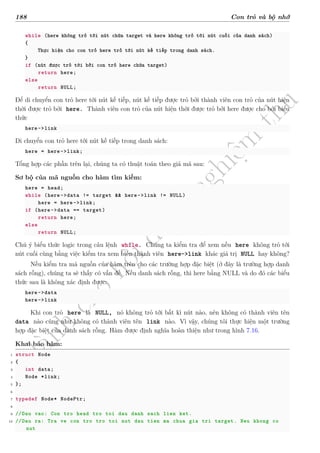 d
à
n
h
c
h
o
h
ộ
i
đ
ồ
n
g
n
g
h
i
ệ
m
t
h
u
188 Con trỏ và bộ nhớ
while (here không trỏ tới nút chứa target và here không trỏ tới nút cuối của danh sách)
{
Thực hiện cho con trỏ here trỏ tới nút kế tiếp trong danh sách.
}
if (nút được trỏ tới bởi con trỏ here chứa target)
return here;
else
return NULL;
Để di chuyển con trỏ here tới nút kế tiếp, nút kế tiếp được trỏ bởi thành viên con trỏ của nút hiện
thời được trỏ bởi here. Thành viên con trỏ của nút hiện thời được trỏ bởi here được cho bởi biểu
thức
here->link
Di chuyển con trỏ here tới nút kế tiếp trong danh sách:
here = here->link;
Tổng hợp các phần trên lại, chúng ta có thuật toán theo giả mã sau:
Sơ bộ của mã nguồn cho hàm tìm kiếm:
here = head;
while (here->data != target && here->link != NULL)
here = here->link;
if (here->data == target)
return here;
else
return NULL;
Chú ý biểu thức logic trong câu lệnh while. Chúng ta kiểm tra để xem nếu here không trỏ tới
nút cuối cùng bằng việc kiểm tra xem biến thành viên here->link khác giá trị NULL hay không?
Nếu kiểm tra mã nguồn của hàm trên cho các trường hợp đặc biệt (ở đây là trường hợp danh
sách rỗng), chúng ta sẽ thấy có vấn đề. Nếu danh sách rỗng, thì here bằng NULL và do đó các biểu
thức sau là không xác định được:
here->data
here->link
Khi con trỏ here là NULL, nó không trỏ tới bất kì nút nào, nên không có thành viên tên
data nào cũng như không có thành viên tên link nào. Vì vậy, chúng tôi thực hiện một trường
hợp đặc biệt của danh sách rỗng. Hàm được định nghĩa hoàn thiện như trong hình 7.16.
Khai báo hàm:
1 struct Node
2 {
3 int data;
4 Node *link;
5 };
6
7 typedef Node* NodePtr;
8
9 //Dau vao: Con tro head tro toi dau danh sach lien ket.
10 //Dau ra: Tra ve con tro tro toi nut dau tien ma chua gia tri target. Neu khong co
nut
 