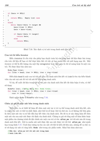 d
à
n
h
c
h
o
h
ộ
i
đ
ồ
n
g
n
g
h
i
ệ
m
t
h
u
190 Con trỏ và bộ nhớ
4
5 if (here == NULL)
6 {
7 return NULL; Empty list case
8 }
9 else{
10 while (here->data != target &&
11 here->link != NULL)
12 here = here->link;
13
14 if (here->data == target)
15 return here;
16 else
17 return NULL;
18 }
19 }
Hình 7.16: Xác định vị trí nút trong danh sách liên kết
Con trỏ là biến iterator
Biến iterator là cấu trúc cho phép bạn duyệt toàn bộ các hạng mục dữ liệu được lưu trong
cấu trúc dữ liệu để bạn có thể thực hiện bất cứ việc gì bạn muốn đối với mỗi hạng mục đó. Một
iterator có thể là đối tượng của một lớp integrator hoặc đơn giản là chỉ số mảng hoặc là một con
trỏ. Nó được khai báo như sau:
Node_Type *iter;
for (iter = head; iter != NULL; iter = iter->link)
Điều kiện head là một con trỏ tới nút đầu của danh sách liên kết và link là tên của biến thành
viên của nút mà nút đó trỏ tới nút kế tiếp trong danh sách.
Ví dụ, để xuất dữ liệu trong tất cả các nút của danh sách liên kết đã thảo luận ở trên, có thể
sử dụng:
NodePtr iter; //ươTng đương ớvi: Node *iter;
for (iter = head; iter != NULL; iter = iter->link)
cout << (iter->data);
Định nghĩa Node và NodePtr như trong 7.16.
Chèn và gỡ bỏ một nút bên trong danh sách
Tiếp theo, ta sẽ thiết kế hàm để chèn một nút tại vị trí cụ thể trong danh sách liên kết, nếu
ta muốn các nút có thứ tự nhất định, như thứ tự số hoặc thứ tự chữ cái, ta sẽ không thể đơn giản
là chèn một nút vào vị trí bắt đầu hay kết thúc của danh sách. Do đó ta sẽ xây dựng hàm để chèn
một nút vào sau một nút được chỉ định của danh sách. Chúng ta giả sử rằng một số hàm khác hoặc
một phần của chương trình đã đặt chính xác một con trỏ có tên after_me trỏ tới nút nào đó trong
danh sách liên kết. Giờ ta muốn nút mới được đặt sau nút được trỏ tới bởi after_me như minh
họa trong hình 7.17. Cách làm tương tự cho các nút với bất kì kiểu dữ liệu nào, nhưng để cụ thể, ta
sẽ sử dụng các nút có cùng kiểu Node như trong các phần trước. Khai báo hàm như sau:
//Đầu vào: after_me trỏ tới một nút trong danh
//sách liên kết.
 