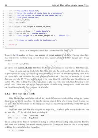 d
à
n
h
c
h
o
h
ộ
i
đ
ồ
n
g
n
g
h
i
ệ
m
t
h
u
12 Một số khái niệm cơ bản trong C++
21 cout << "Try another brand.n";
22 cout << "Enter the number of candy bars in a packagen";
23 cout << "and the weight in ounces of one candy bar.n";
24 cout << "Then press return.n";
25 cin >> number_of_bars;
26 cin >> one_weight;
27
28 total_weight = one_weight * number_of_bars;
29
30 cout << number_of_bars << " candy barsn";
31 cout << one_weight << " ounces eachn";
32 cout << "Total weight is " << total_weight << " ounces.n";
33
34 cout << "Perhaps an apple would be healthier.n";
35
36 return 0;
37 }
Hình 2.1: Chương trình minh họa thao tác với biến trong C++.
Trong ví dụ 2.1, number_of_bars, one_weight, và total_weight là các biến. Chương trình được
chạy với đầu vào thể hiện trong các đối thoại mẫu, number_of_bars đã thiết lập giá trị 11 trong
câu lệnh.
cin >> number_of_bars;
giá trị của biến number_of_bars được thay đổi đến 12 khi câu lệnh sao chép thứ hai được thực hiện.
Trong các ngôn ngữ lập trình, biến được thực hiện như địa chỉ trong bộ nhớ. Trình biên dịch
sẽ gán một địa chỉ trong bộ nhớ (đề cập trong Chương 1) cho mỗi tên biến trong chương trình. Các
giá trị của biến, một hình thức được mã hóa bao gồm bit 0 và 1, được lưu trữ theo địa chỉ bộ nhớ
được gán cho biến đó. Ví dụ, ba biến trong ví dụ trong hình 2.1 có thể được gán địa chỉ trong bộ
nhớ là 1001, 1003, và 1007. Các con số chính xác sẽ phụ thuộc vào máy tính, trình biên dịch và các
yếu tố khác. Trình biên dịch sẽ lựa chọn giá trị cho các biến trong chương trình, có thể biểu diễn
các địa chỉ trong bộ nhớ được gán qua các tên biến.
2.1.2 Tên hay định danh
Điều đầu tiên bạn có thể nhận thấy về tên của các biến trong ví dụ là dài hơn những tên thường
dùng trong các lớp về toán học. Để làm cho chương trình dễ hiểu, nên sử dụng tên có ý nghĩa cho
các biến. Tên của biến (hoặc các đối tượng khác được xác định trong một chương trình) được gọi là
định danh.
Một định danh phải bắt đầu bằng chữ cái hoặc dấu _, và tất cả phần còn lại là chữ cái, chữ
số, hoặc dấu _. Ví dụ, các định danh sau là hợp lệ:
x x1 x_1 _abc ABC123z7 sum
RATE count data2 Big_Bonus
Tất cả những cái tên được đề cập trước đó là hợp lệ và trình biên dịch chấp nhận, năm tên đầu tiên
định danh kém vì không phải mô tả sử dụng định danh. Những định danh sau đây là không hợp lệ
và không được trình biên dịch chấp nhận:
12 3X % change
 