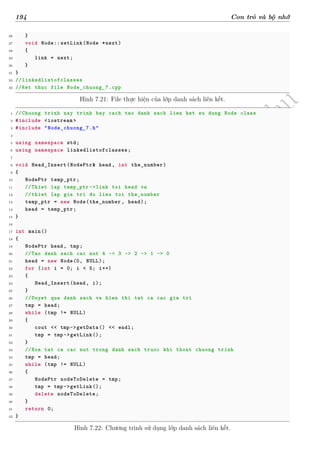 d
à
n
h
c
h
o
h
ộ
i
đ
ồ
n
g
n
g
h
i
ệ
m
t
h
u
194 Con trỏ và bộ nhớ
26 }
27 void Node::setLink(Node *next)
28 {
29 link = next;
30 }
31 }
32 //linkedlistofclasses
33 //Ket thuc file Node_chuong_7.cpp
Hình 7.21: File thực hiện của lớp danh sách liên kết.
1 //Chuong trinh nay trinh bay cach tao danh sach lien ket su dung Node class
2 #include <iostream >
3 #include "Node_chuong_7.h"
4
5 using namespace std;
6 using namespace linkedlistofclasses;
7
8 void Head_Insert(NodePtr& head, int the_number)
9 {
10 NodePtr temp_ptr;
11 //Thiet lap temp_ptr ->link toi head va
12 //thiet lap gia tri du lieu toi the_number
13 temp_ptr = new Node(the_number , head);
14 head = temp_ptr;
15 }
16
17 int main()
18 {
19 NodePtr head, tmp;
20 //Tao danh sach cac nut 4 -> 3 -> 2 -> 1 -> 0
21 head = new Node(0, NULL);
22 for (int i = 0; i < 5; i++)
23 {
24 Head_Insert(head, i);
25 }
26 //Duyet qua danh sach va hien thi tat ca cac gia tri
27 tmp = head;
28 while (tmp != NULL)
29 {
30 cout << tmp->getData() << endl;
31 tmp = tmp->getLink();
32 }
33 //Xoa tat ca cac nut trong danh sach truoc khi thoat chuong trinh
34 tmp = head;
35 while (tmp != NULL)
36 {
37 NodePtr nodeToDelete = tmp;
38 tmp = tmp->getLink();
39 delete nodeToDelete;
40 }
41 return 0;
42 }
Hình 7.22: Chương trình sử dụng lớp danh sách liên kết.
 
