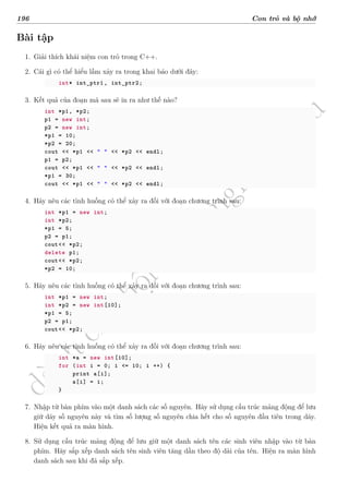 d
à
n
h
c
h
o
h
ộ
i
đ
ồ
n
g
n
g
h
i
ệ
m
t
h
u
196 Con trỏ và bộ nhớ
Bài tập
1. Giải thích khái niệm con trỏ trong C++.
2. Cái gì có thể hiểu lầm xảy ra trong khai báo dưới đây:
int* int_ptr1 , int_ptr2;
3. Kết quả của đoạn mã sau sẽ in ra như thế nào?
int *p1, *p2;
p1 = new int;
p2 = new int;
*p1 = 10;
*p2 = 20;
cout << *p1 << " " << *p2 << endl;
p1 = p2;
cout << *p1 << " " << *p2 << endl;
*p1 = 30;
cout << *p1 << " " << *p2 << endl;
4. Hãy nêu các tình huống có thể xảy ra đối với đoạn chương trình sau:
int *p1 = new int;
int *p2;
*p1 = 5;
p2 = p1;
cout<< *p2;
delete p1;
cout<< *p2;
*p2 = 10;
5. Hãy nêu các tình huống có thể xảy ra đối với đoạn chương trình sau:
int *p1 = new int;
int *p2 = new int[10];
*p1 = 5;
p2 = p1;
cout<< *p2;
6. Hãy nêu các tình huống có thể xảy ra đối với đoạn chương trình sau:
int *a = new int[10];
for (int i = 0; i <= 10; i ++) {
print a[i];
a[i] = i;
}
7. Nhập từ bàn phím vào một danh sách các số nguyên. Hãy sử dụng cấu trúc mảng động để lưu
giữ dãy số nguyên này và tìm số lượng số nguyên chia hết cho số nguyên đầu tiên trong dãy.
Hiện kết quả ra màn hình.
8. Sử dụng cấu trúc mảng động để lưu giữ một danh sách tên các sinh viên nhập vào từ bàn
phím. Hãy sắp xếp danh sách tên sinh viên tăng dần theo độ dài của tên. Hiện ra màn hình
danh sách sau khi đã sắp xếp.
 