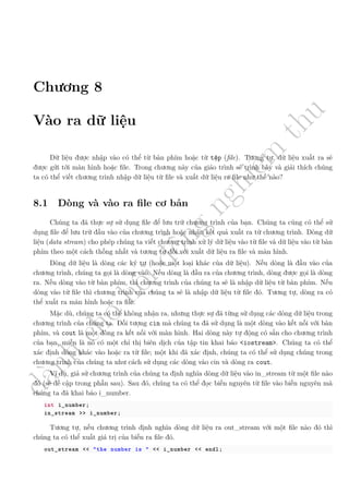 d
à
n
h
c
h
o
h
ộ
i
đ
ồ
n
g
n
g
h
i
ệ
m
t
h
u
Chương 8
Vào ra dữ liệu
Dữ liệu được nhập vào có thể từ bàn phím hoặc từ tệp (file). Tương tự, dữ liệu xuất ra sẽ
được gửi tới màn hình hoặc file. Trong chương này của giáo trình sẽ trình bày và giải thích chúng
ta có thể viết chương trình nhập dữ liệu từ file và xuất dữ liệu ra file như thế nào?
8.1 Dòng và vào ra file cơ bản
Chúng ta đã thực sự sử dụng file để lưu trữ chương trình của bạn. Chúng ta cũng có thể sử
dụng file để lưu trữ đầu vào của chương trình hoặc nhận kết quả xuất ra từ chương trình. Dòng dữ
liệu (data stream) cho phép chúng ta viết chương trình xử lý dữ liệu vào từ file và dữ liệu vào từ bàn
phím theo một cách thống nhất và tương tự đối với xuất dữ liệu ra file và màn hình.
Dòng dữ liệu là dòng các ký tự (hoặc một loại khác của dữ liệu). Nếu dòng là đầu vào của
chương trình, chúng ta gọi là dòng vào. Nếu dòng là đầu ra của chương trình, dòng được gọi là dòng
ra. Nếu dòng vào từ bàn phím, thì chương trình của chúng ta sẽ là nhập dữ liệu từ bàn phím. Nếu
dòng vào từ file thì chương trình của chúng ta sẽ là nhập dữ liệu từ file đó. Tương tự, dòng ra có
thể xuất ra màn hình hoặc ra file.
Mặc dù, chúng ta có thể không nhận ra, nhưng thực sự đã từng sử dụng các dòng dữ liệu trong
chương trình của chúng ta. Đối tượng cin mà chúng ta đã sử dụng là một dòng vào kết nối với bàn
phím, và cout là một dòng ra kết nối với màn hình. Hai dòng này tự động có sẵn cho chương trình
của bạn, miễn là nó có một chỉ thị biên dịch của tập tin khai báo <iostream>. Chúng ta có thể
xác định dòng khác vào hoặc ra từ file; một khi đã xác định, chúng ta có thể sử dụng chúng trong
chương trình của chúng ta như cách sử dụng các dòng vào cin và dòng ra cout.
Ví dụ, giả sử chương trình của chúng ta định nghĩa dòng dữ liệu vào in_stream từ một file nào
đó (sẽ đề cập trong phần sau). Sau đó, chúng ta có thể đọc biến nguyên từ file vào biến nguyên mà
chúng ta đã khai báo i_number.
int i_number;
in_stream >> i_number;
Tương tự, nếu chương trình định nghĩa dòng dữ liệu ra out_stream với một file nào đó thì
chúng ta có thể xuất giá trị của biến ra file đó.
out_stream << "the number is " << i_number << endl;
 
