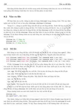 d
à
n
h
c
h
o
h
ộ
i
đ
ồ
n
g
n
g
h
i
ệ
m
t
h
u
198 Vào ra dữ liệu
Khi dòng dữ liệu được kết nối với file mong muốn thì chương trình thao tác vào ra với file hoàn
toàn giống như chương trình thao tác vào ra với bàn phím và màn hình.
8.2 Vào ra file
Để thực hiện vào ra file, chúng ta phải sử dụng <fstream> trong chương trình. File này định
nghĩa một vài lớp về vào ra bao gồm ifstream, ofstream và fstream.
Trong C++, chúng ta mở file bằng cách kết nối nó với dòng dữ liệu. Trước khi bạn có thể mở
file, trước tiên chúng ta phải có dòng dữ liệu. Có 3 kiểu của dòng dữ liệu là: vào, ra và vào/ra.Để
tạo dòng vào, chúng ta phải mô tả dòng dữ liệu với lớp ifstream và đối với dòng dữ liệu ra, chúng
ta phải mô tả nó với lớp ofstream. Dòng mà thực hiện cả vào/ra dữ liệu, chúng ta mô tả với lớp
fstream. Ví dụ đoạn chương trình sau tạo một dòng vào, một dòng ra và một dòng có khả năng cả
vào/ra dữ liệu:
ifstream in; // dòng vào
ofstream out; // dòng ra
fstream io; // dòng vào/ra
8.2.1 Mở file
Khi chúng ta tạo dòng dữ liệu, cách để liên kết nó với file là việc sử dụng hàm open(). Hàm
này là hàm thành viên của 3 lớp dòng dữ liệu mà đề cập ở trên. Nguyễn mẫu hàm như sau:
void ifstream::open(const char *filename , ios::openmode mode = ios::in);
void ofstream::open(const char *filename , ios::openmode mode = ios::out | ios::trunc);
void fstream::open(const char *filename , ios::openmode mode = ios::in | ios::out);
Ở đây, filename là tên của file; nó có thể bao gồm đường dẫn chỉ rõ nơi chứa file. Giá trị
của mode xác định file được mở như thế nào. Nó phải là một hoặc nhiều giá trị sau đây có kiểu
openmode và liệt kê trong lớp ios:
ios::app: Mở để bổ sung tiếp vào cuối file. Giá trị này chỉ dùng cho dòng mở file để ghi.
ios::ate: Thiết lập đọc/ghi ở cuối file khi file được mở.
ios::binary: Mở file ở dạng nhị phân. Mặc định file được mở dạng văn bản.
ios::in: Mở để đọc từ file
ios::out: Mở để ghi vào file
ios::trunc: Nội dung file tồn tại sẽ bị xóa đi (file mở đã có từ trước) để ghi nội dung mới.
Chúng ta có thể kết hợp hai hoặc nhiều giá trị này bằng pháp toán tử bit OR (|). Khi tạo
dòng dữ liệu sử dụng ofstream, bất cứ file được mở mà tồn tại thì nội dung sẽ bị xóa bỏ.
Đoạn chương trình sau như cách chuẩn tắc cho việc mở file để ghi:
ofstream out;
out.open("test", ios::out);
Tuy nhiên, chúng ta sẽ hiếm khi sử dụng open() như trên bởi vì tham số mode cung cấp giá trị
mặc định cho mỗi kiểu dòng dữ liệu. Như nguyên mẫu hàm đã đề cập ở trên thì ofstream thì mode
mặc định là ios::out|ios::trunc. Vì vậy, đoạn chương trình có thể thường được viết như sau:
 