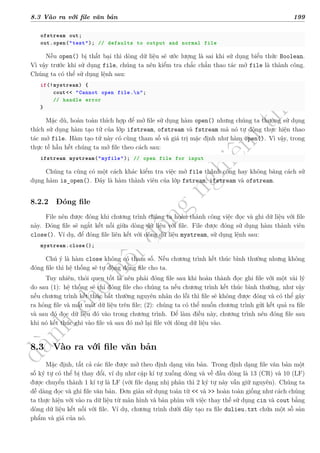 d
à
n
h
c
h
o
h
ộ
i
đ
ồ
n
g
n
g
h
i
ệ
m
t
h
u
8.3 Vào ra với file văn bản 199
ofstream out;
out.open("test"); // defaults to output and normal file
Nếu open() bị thất bại thì dòng dữ liệu sẽ ước lượng là sai khi sử dụng biểu thức Boolean.
Vì vậy trước khi sử dụng file, chúng ta nên kiểm tra chắc chắn thao tác mở file là thành công.
Chúng ta có thể sử dụng lệnh sau:
if(!mystream) {
cout<< "Cannot open file.n";
// handle error
}
Mặc dù, hoàn toàn thích hợp để mở file sử dụng hàm open() nhưng chúng ta thường sử dụng
thích sử dụng hàm tạo tử của lớp ifstream, ofstream và fstream mà nó tự động thực hiện thao
tác mở file. Hàm tạo tử này có cùng tham số và giá trị mặc định như hàm open(). Vì vậy, trong
thực tế hầu hết chúng ta mở file theo cách sau:
ifstream mystream("myfile"); // open file for input
Chúng ta cũng có một cách khác kiểm tra việc mở file thành công hay không băng cách sử
dụng hàm is_open(). Đây là hàm thành viên của lớp fstream, ifstream và ofstream.
8.2.2 Đóng file
File nên được đóng khi chương trình chúng ta hoàn thành công việc đọc và ghi dữ liệu với file
này. Đóng file sẽ ngắt kết nối giữa dòng dữ liệu với file. File được đóng sử dụng hàm thành viên
close(). Ví dụ, để đóng file liên kết với dòng dữ liệu mystream, sử dụng lệnh sau:
mystream.close();
Chú ý là hàm close không có tham số. Nếu chương trình kết thúc bình thường nhưng không
đóng file thì hệ thống sẽ tự động đóng file cho ta.
Tuy nhiên, thói quen tốt là nên phải đóng file sau khi hoàn thành đọc ghi file với một vài lý
do sau (1): hệ thống sẽ chỉ đóng file cho chúng ta nếu chương trình kết thúc bình thường, như vậy
nếu chương trình kết thúc bất thường nguyên nhân do lỗi thì file sẽ không được đóng và có thể gây
ra hỏng file và mất mát dữ liệu trên file; (2): chúng ta có thể muốn chương trình gửi kết quả ra file
và sau đó đọc dữ liệu đó vào trong chương trình. Để làm điều này, chương trình nên đóng file sau
khi nó kết thúc ghi vào file và sau đó mở lại file với dòng dữ liệu vào.
8.3 Vào ra với file văn bản
Mặc định, tất cả các file được mở theo định dạng văn bản. Trong định dạng file văn bản một
số ký tự có thể bị thay đổi, ví dụ như cặp kí tự xuống dòng và về đầu dòng là 13 (CR) và 10 (LF)
được chuyển thành 1 kí tự là LF (với file dạng nhị phân thì 2 ký tự này vẫn giữ nguyên). Chúng ta
dễ dàng đọc và ghi file văn bản. Đơn giản sử dụng toán từ << và >> hoàn toàn giống như cách chúng
ta thực hiện với vào ra dữ liệu từ màn hình và bàn phím với việc thay thế sử dụng cin và cout bằng
dòng dữ liệu kết nối với file. Ví dụ, chương trình dưới đây tạo ra file dulieu.txt chứa một số sản
phẩm và giá của nó.
 