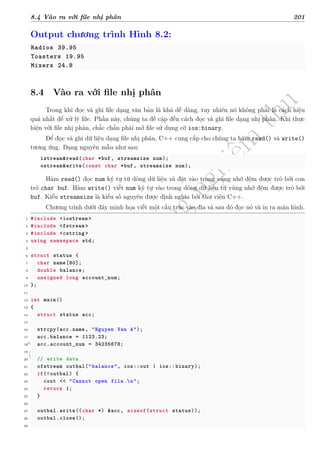 d
à
n
h
c
h
o
h
ộ
i
đ
ồ
n
g
n
g
h
i
ệ
m
t
h
u
8.4 Vào ra với file nhị phân 201
Output chương trình Hình 8.2:
Radios 39.95
Toasters 19.95
Mixers 24.8
8.4 Vào ra với file nhị phân
Trong khi đọc và ghi file dạng văn bản là khá dễ dàng, tuy nhiên nó không phải là cách hiệu
quả nhất để xử lý file. Phần này, chúng ta đề cập đến cách đọc và ghi file dạng nhị phân. Khi thực
hiện với file nhị phân, chắc chắn phải mở file sử dụng cờ ios:binary.
Để đọc và ghi dữ liệu dạng file nhị phân, C++ cung cấp cho chúng ta hàm read() và write()
tương ứng. Dạng nguyên mẫu như sau:
istream&read(char *buf, streamsize num);
ostream&write(const char *buf, streamsize num);
Hàm read() đọc num ký tự từ dòng dữ liệu và đặt vào trong vùng nhớ đệm được trỏ bởi con
trỏ char buf. Hàm write() viết num ký tự vào trong dòng dữ liệu từ vùng nhớ đệm được trỏ bởi
buf. Kiểu streamsize là kiểu số nguyên được định nghĩa bởi thư viện C++.
Chương trình dưới đây minh họa viết một cấu trúc vào đĩa và sau đó đọc nó và in ra màn hình.
1 #include <iostream >
2 #include <fstream >
3 #include <cstring >
4 using namespace std;
5
6 struct status {
7 char name[80];
8 double balance;
9 unsigned long account_num;
10 };
11
12 int main()
13 {
14 struct status acc;
15
16 strcpy(acc.name, "Nguyen Van A");
17 acc.balance = 1123.23;
18 acc.account_num = 34235678;
19
20 // write data
21 ofstream outbal("balance", ios::out | ios::binary);
22 if(!outbal) {
23 cout << "Cannot open file.n";
24 return 1;
25 }
26
27 outbal.write((char *) &acc, sizeof(struct status));
28 outbal.close();
29
 